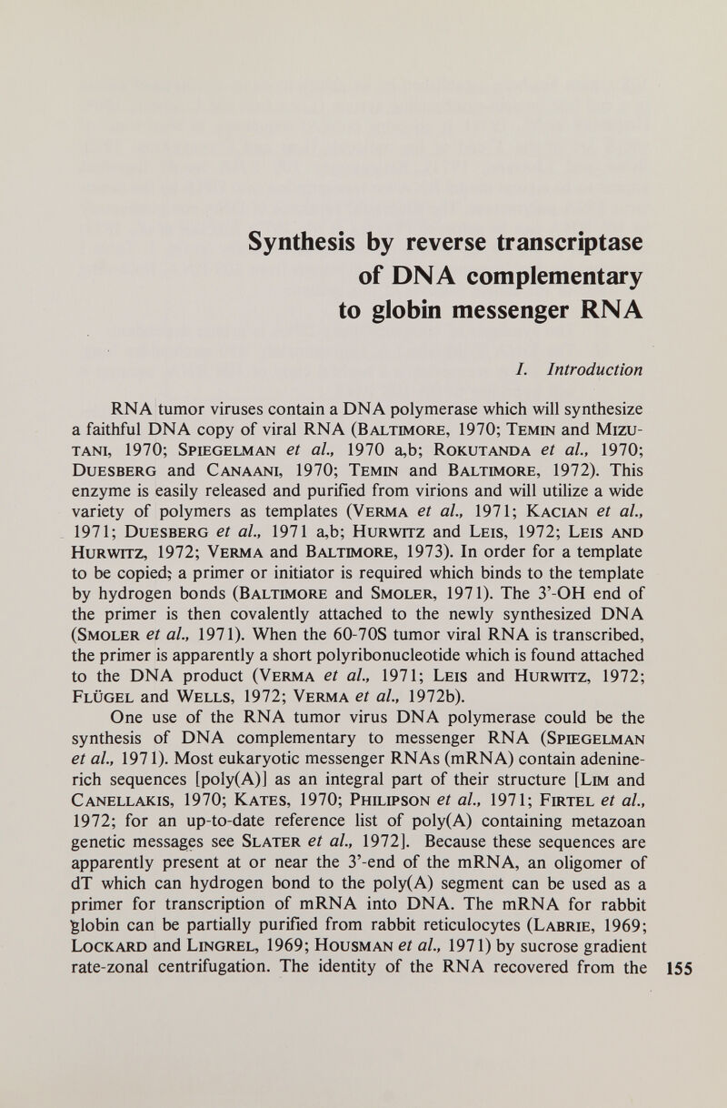 Synthesis by reverse transcriptase of DNA complementary to globin messenger RNA /. Introduction RNA tumor viruses contain a DNA polymerase which will synthesize a faithful DNA copy of viral RNA (Baltimore, 1970; Temin and Mizu- tani, 1970; Spiegelman et al, 1970 a,b; Rokutanda et al, 1970; Duesberg and Canaani, 1970; Temin and Baltimore, 1972). This enzyme is easily released and purified from virions and will utilize a wide variety of polymers as templates (Verma et al, 1971; Kacian et al., 1971; Duesberg et al, 1971 a,b; Hurwitz and Leis, 1972; Leis and Hurwitz, 1972; Verma and Baltimore, 1973). In order for a template to be copied; a primer or initiator is required which binds to the template by hydrogen bonds (Baltimore and Smoler, 1971). The 3'-OH end of the primer is then covalently attached to the newly synthesized DNA (Smoler et al., 1971). When the 60-70S tumor viral RNA is transcribed, the primer is apparently a short polyribonucleotide which is found attached to the DNA product (Verma et al, 1971; Leis and Hurwitz, 1972; Flügel and Wells, 1972; Verma et al, 1972b). One use of the RNA tumor virus DNA polymerase could be the synthesis of DNA complementary to messenger RNA (Spiegelman et al, 1971). Most eukaryotic messenger RNAs (mRNA) contain adenine- rich sequences [poly(A)] as an integral part of their structure [Lim and Canellakis, 1970; Kates, 1970; Philipson et al, 1971; Firtel et al, 1972; for an up-to-date reference list of poly(A) containing metazoan genetic messages see Slater et al, 1972]. Because these sequences are apparently present at or near the 3'-end of the mRNA, an oligomer of dT which can hydrogen bond to the poly(A) segment can be used as a primer for transcription of mRNA into DNA. The mRNA for rabbit Iglobin can be partially purified from rabbit reticulocytes (Labrie, 1969; Lockard and Lingrel, 1969; Housman et al, 1971) by sucrose gradient rate-zonal centrifugation. The identity of the RNA recovered from the