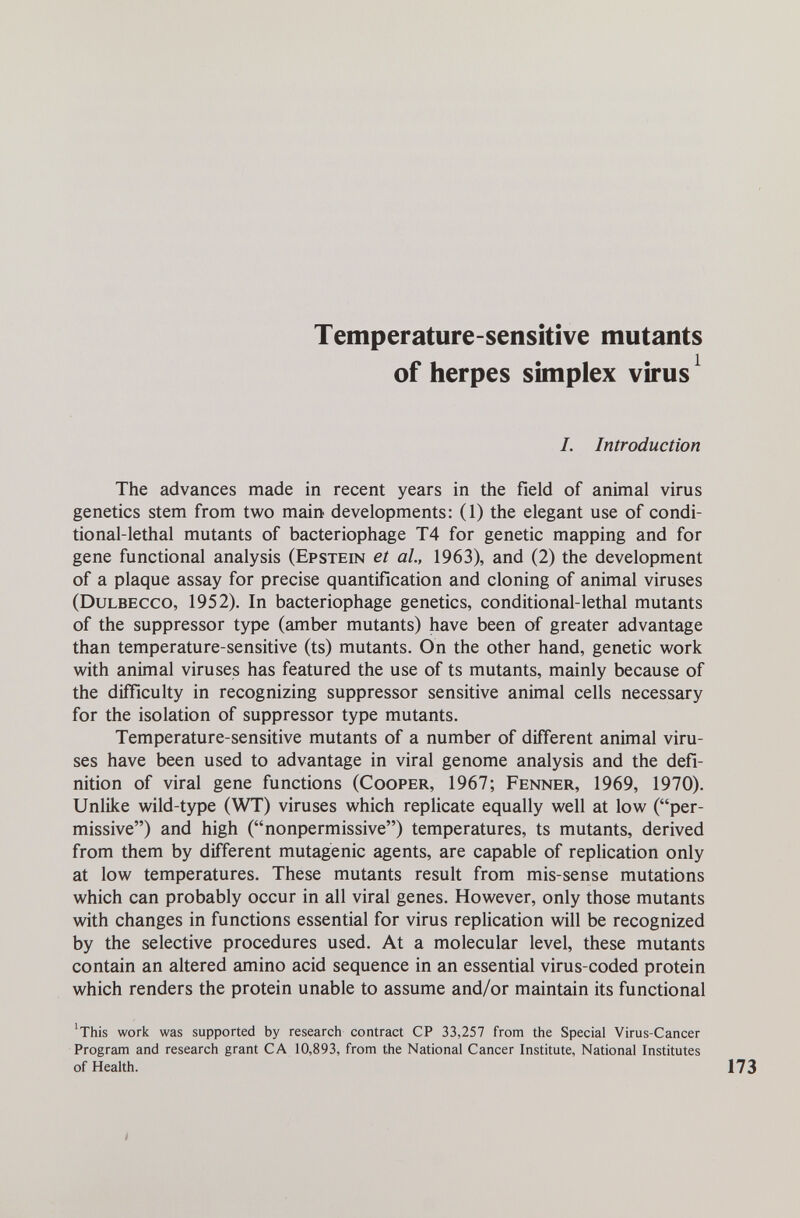 Temperature-sensitive mutants of herpes simplex virus ^ I. Introduction The advances made in recent years in the field of animal virus genetics stem from two main developments: (1) the elegant use of condi¬ tional-lethal mutants of bacteriophage T4 for genetic mapping and for gene functional analysis (Epstein et al, 1963), and (2) the development of a plaque assay for precise quantification and cloning of animal viruses (Dulbecco, 1952). In bacteriophage genetics, conditional-lethal mutants of the suppressor type (amber mutants) have been of greater advantage than temperature-sensitive (ts) mutants. On the other hand, genetic work with animal viruses has featured the use of ts mutants, mainly because of the difficulty in recognizing suppressor sensitive animal cells necessary for the isolation of suppressor type mutants. Temperature-sensitive mutants of a number of different animal viru¬ ses have been used to advantage in viral genome analysis and the defi¬ nition of viral gene functions (Cooper, 1967; Fenner, 1969, 1970). Unlike wild-type (WT) viruses which replicate equally well at low (per¬ missive) and high (nonpermissive) temperatures, ts mutants, derived from them by different mutagenic agents, are capable of replication only at low temperatures. These mutants result from mis-sense mutations which can probably occur in all viral genes. However, only those mutants with changes in functions essential for virus replication will be recognized by the selective procedures used. At a molecular level, these mutants contain an altered amino acid sequence in an essential virus-coded protein which renders the protein unable to assume and/or maintain its functional 'This work was supported by research contract CP 33,257 from the Special Virus-Cancer Program and research grant CA 10,893, from the National Cancer Institute, National Institutes of Health.
