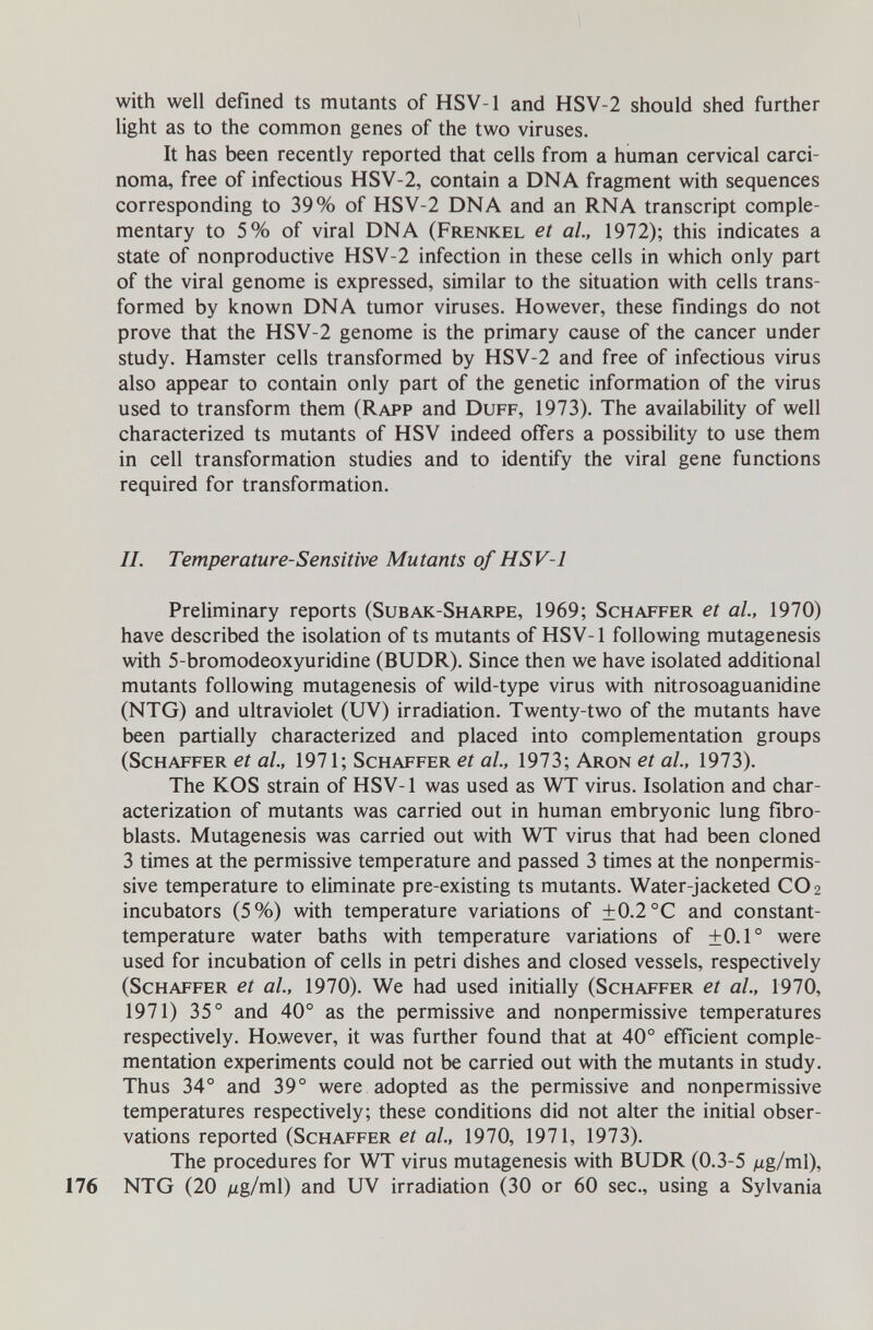 with well defined ts mutants of HSV-1 and HSV-2 should shed further light as to the common genes of the two viruses. It has been recently reported that cells from a human cervical carci¬ noma, free of infectious HSV-2, contain a DNA fragment with sequences corresponding to 39% of HSV-2 DNA and an RNA transcript comple¬ mentary to 5% of viral DNA (Frenkel et ai, 1972); this indicates a state of nonproductive HSV-2 infection in these cells in which only part of the viral genome is expressed, similar to the situation with cells trans¬ formed by known DNA tumor viruses. However, these findings do not prove that the HSV-2 genome is the primary cause of the cancer under study. Hamster cells transformed by HSV-2 and free of infectious virus also appear to contain only part of the genetic information of the virus used to transform them (Rapp and Duff, 1973). The availability of well characterized ts mutants of HSV indeed offers a possibility to use them in cell transformation studies and to identify the viral gene functions required for transformation. IL Temperature-Sensitive Mutants of HSV-1 Preliminary reports (Subak-Sharpe, 1969; Schaffer et al, 1970) have described the isolation of ts mutants of HSV-1 following mutagenesis with 5-bromodeoxyuridine (BUDR). Since then we have isolated additional mutants following mutagenesis of wild-type virus with nitrosoaguanidine (NTG) and ultraviolet (UV) irradiation. Twenty-two of the mutants have been partially characterized and placed into complementation groups (Schaffer et al, 1971; Schaffer et al, 1973; Aron et al, 1973). The KOS strain of HSV-1 was used as WT virus. Isolation and char¬ acterization of mutants was carried out in human embryonic lung fibro¬ blasts. Mutagenesis was carried out with WT virus that had been cloned 3 times at the permissive temperature and passed 3 times at the nonpermis¬ sive temperature to eliminate pre-existing ts mutants. Water-jacketed CO 2 incubators (5%) with temperature variations of ±0.2 °C and constant- temperature water baths with temperature variations of ±0.1° were used for incubation of cells in petri dishes and closed vessels, respectively (Schaffer et al, 1970). We had used initially (Schaffer et al., 1970, 1971) 35° and 40° as the permissive and nonpermissive temperatures respectively. However, it was further found that at 40° efficient comple¬ mentation experiments could not be carried out with the mutants in study. Thus 34° and 39° were adopted as the permissive and nonpermissive temperatures respectively; these conditions did not alter the initial obser¬ vations reported (Schaffer et al, 1970, 1971, 1973). The procedures for WT virus mutagenesis with BUDR (0.3-5 ^ug/ml), 176 NTG (20 Mg/ml) and UV irradiation (30 or 60 sec., using a Sylvania