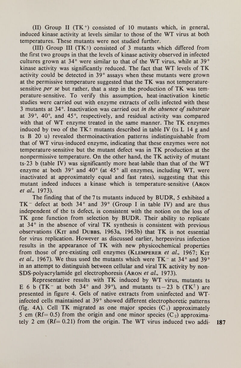 (II) Group II (TK+) consisted of 10 mutants which, in general, induced kinase activity at levels similar to those of the WT virus at both temperatures. These mutants were not studied further. (III) Group III (TK±) consisted of 3 mutants which differed from the first two groups in that the levels of kinase activity observed in infected cultures grown at 34° were similar to that of the WT virus, while at 39° kinase activity was significantly reduced. The fact that WT levels of TK activity could be detected in 39° assays when these mutants were grown at the permissive temperature suggested that the TK was not temperature- sensitive per se but rather, that a step in the production of TK was tem¬ perature-sensitive. To verify this assumption, heat-inactivation kinetic studies were carried out with enzyme extracts of cells infected with these 3 mutants at 34°. Inactivation was carried out in the absence of substrate at 39°, 40°, and 45°, respectively, and residual activity was compared with that of WT enzyme treated in the same manner. The TK enzymes induced by two of the TK± mutants described in table IV (ts L 14 g and ts В 20 u) revealed thermoinactivation patterns indistinguishable from that of WT virus-induced enzyme, indicating that these enzymes were not temperature-sensitive but the mutant defect was in TK production at the nonpermissive temperature. On the other hand, the TK activity of mutant ts-23 b (table IV) was significantly more heat-labile than that of the WT enzyme at both 39° and 40° (at 45° all enzymes, including WT, were inactivated at approximately equal and fast rates), suggesting that this mutant indeed induces a kinase which is temperature-sensitive (Aron et al, 1973). The finding that of the 7 ts mutants induced by BUDR, 5 exhibited a TK~ defect at both 34° and 39° (Group I in table IV) and are thus independent of the ts defect, is consistent with the notion on the loss of TK gene function from selection by BUDR. Their ability to replicate at 34° in the absence of viral TK synthesis is consistent with previous observations (Kit and Dubbs, 1963a, 1963b) that TK is not essential for virus replication. However as discussed earlier, herpesvirus infection results in the appearance of TK with new physicochemical properties from those of pre-existing cell enzymes (Klemperer et al., 1967; Kit et al., 1967). We thus used the mutants which were TK~ at 34° and 39° in an attempt to distinguish between cellular and viral TK activity by non- SDS-polyacrylamide gel electrophoresis (Aron et al, 1973). Representative results with TK induced by WT virus, mutants ts E 6 b (TK at both 34° and 39°), and mutants ts —23 b (TK-) are presented in figure 4. Gels of native extracts from uninfected and WT- infected cells maintained at 39° showed different electrophoretic patterns (fig. 4A). Cell TK migrated as one major species (CO approximately 5 cm (Rf= 0.5) from the origin and one minor species (C 2) approxima¬ tely 2 cm (Rf=0.21) from the origin. The WT virus induced two addi-