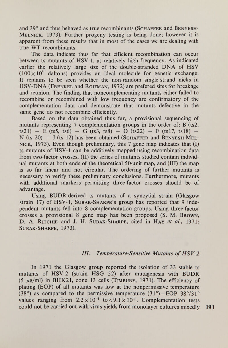 and 39° and thus behaved as true recombinants (Schaffer and Benyesh- Melnick, 1973). Further progeny testing is being done; however it is apparent from these results that in most of the cases we are dealing with true WT recombinants. The data indicate thus far that efficient recombination can occur between ts mutants of HSV-1, at relatively high frequency. As indicated earlier the relatively large size of the double-stranded DNA of HSV (100x10^ daltons) provides an ideal molecule for genetic exchange. It remains to be seen whether the non-random single-strand nicks in HSV-DNA (Frenkel and Roizman, 1972) are prefered sites for breakage and reunion. The finding that noncomplementing mutants either failed to recombine or recombined with low frequency are confirmatory of the complementation data and demonstrate that mutants defective in the same gene do not recombine efficiently. Based on the data obtained thus far, a provisional sequencing of mutants representing 7 complementation groups in the order of: В (ts2, ts21) — E (ts5, ts6) — G (ts3, ts8) — О (ts22) — F (tsl7, tsl8) — N (ts 20) — J (ts 12) has been obtained (Schaffer and Benyesh-Mel- nick, 1973). Even though preliminary, this 7 gene map indicates that (I) ts mutants of HSV-1 can be additively mapped using recombination data from two-factor crosses, (II) the series of mutants studied contain individ¬ ual mutants at both ends of the theoretical 50-unit map, and (III) the map is so far linear and not circular. The ordering of further mutants is necessary to verify these preliminary conclusions. Furthermore, mutants with additional markers permitting three-factor crosses should be of advantage. Using BUDR-derived ts mutants of a syncytial strain (Glasgow strain 17) of HSV-1, Subak-Sharpe's group has reported that 9 inde¬ pendent mutants fell into 8 complementation groups. Using three-factor crosses a provisional 8 gene map has been proposed (S. M. Brown, D. A. Ritchie and J. H. Subak-Sharpe, cited in Hay et ah, 1971; Subak-Sharpe, 1973). III. Temperature-Sensitive Mutants of HSV-2 In 1971 the Glasgow group reported the isolation of 33 stable ts mutants of HSV-2 (strain HSG 52) after mutagenesis with BUDR (5 ^lg/тcú) in BHK21, cone 13 cells (Timbury, 1971). The efficiency of plating (EOP) of all mutants was low at the nonpermissive temperature (38°) as compared to the permissive temperature (31°) —EOP 38°/31° values ranging from 2.2x10^ to<9.1 X lO'^. Complementation tests could not be carried out with virus yields from monolayer cultures mixedly