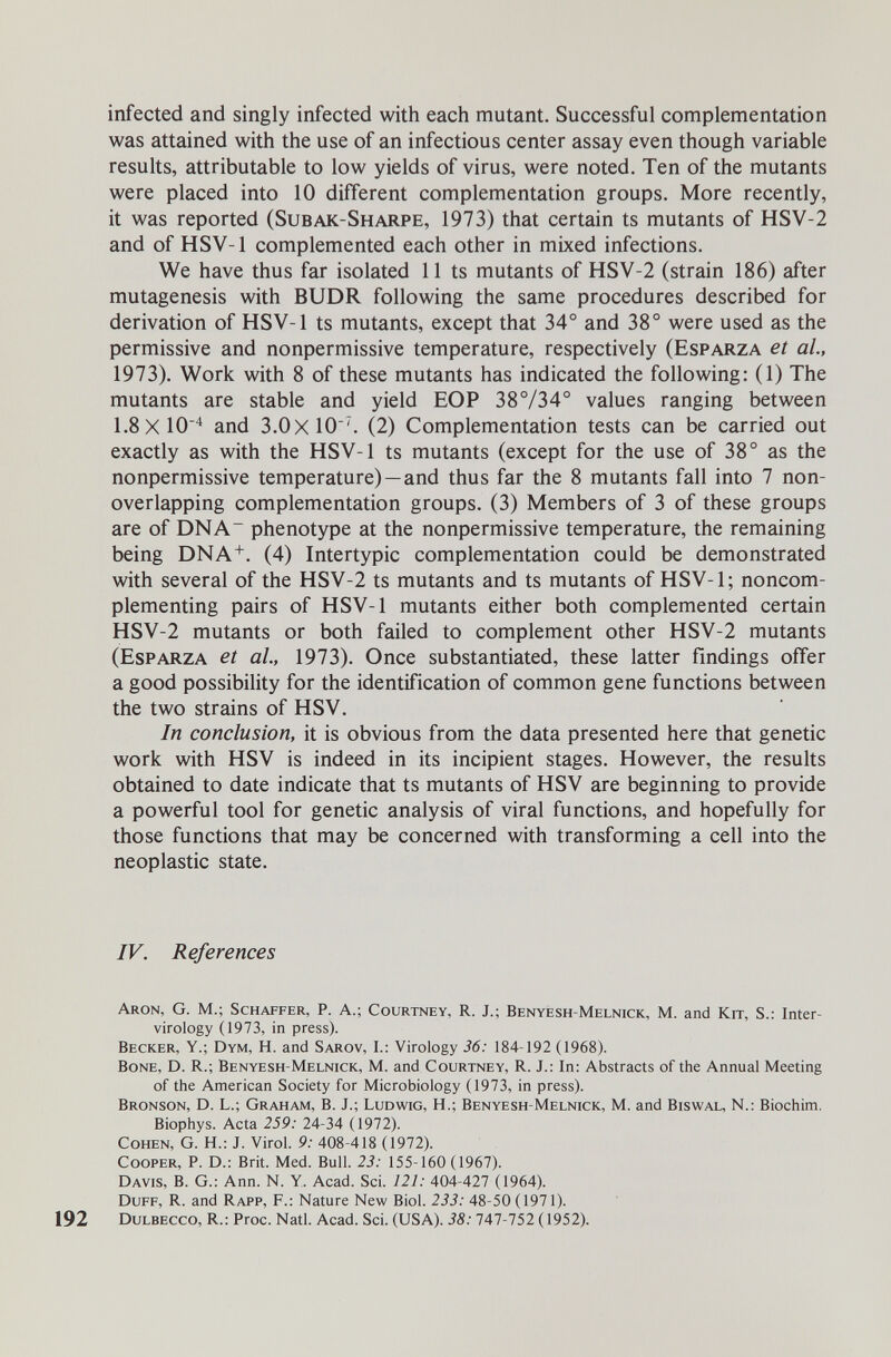 infected and singly infected with each mutant. Successful complementation was attained with the use of an infectious center assay even though variable results, attributable to low yields of virus, were noted. Ten of the mutants were placed into 10 different complementation groups. More recently, it was reported (Subak-Sharpe, 1973) that certain ts mutants of HSV-2 and of HSV-1 complemented each other in mixed infections. We have thus far isolated 11 ts mutants of HSV-2 (strain 186) after mutagenesis with BUDR following the same procedures described for derivation of HSV-1 ts mutants, except that 34° and 38° were used as the permissive and nonpermissive temperature, respectively (Esparza et al, 1973). Work with 8 of these mutants has indicated the following: (1) The mutants are stable and yield EOP 38°/34° values ranging between 1.8x10^ and 3.0x10(2) Complementation tests can be carried out exactly as with the HSV-1 ts mutants (except for the use of 38° as the nonpermissive temperature) —and thus far the 8 mutants fall into 7 non- overlapping complementation groups. (3) Members of 3 of these groups are of DNA phenotype at the nonpermissive temperature, the remaining being DNA. (4) Intertypic complementation could be demonstrated with several of the HSV-2 ts mutants and ts mutants of HSV-1; noncom- plementing pairs of HSV-1 mutants either both complemented certain HSV-2 mutants or both failed to complement other HSV-2 mutants (Esparza et al, 1973). Once substantiated, these latter findings offer a good possibility for the identification of common gene functions between the two strains of HSV. In conclusion, it is obvious from the data presented here that genetic work with HSV is indeed in its incipient stages. However, the results obtained to date indicate that ts mutants of HSV are beginning to provide a powerful tool for genetic analysis of viral functions, and hopefully for those functions that may be concerned with transforming a cell into the neoplastic state. IV. References Aron, G. M.; Schaffer, P. А.; Courtney, R. J.; Benyesh-Melnick, M. and Kit, S.: Inter- virology (1973, in press). Becker, Y.; Dym, H. and Sarov, I.: Virology 36: 184-192 (1968). Bone, D. R.; Benyesh-Melnick, M. and Courtney, R. J.: In: Abstracts of the Annual Meeting of the American Society for Microbiology (1973, in press). Bronson, D. L.; Graham, B. J.; Ludwig, H.; Benyesh-Melnick, M. and Biswal, N.: Biochim, Biophys. Acta 259: 24-34 (1972). Cohen, G. H.: J. Virol. 9: 408-418 (1972). Cooper, P. D.: Brit. Med. Bull. 23: 155-160 (1967). Davis, B. G.: Ann. N. Y. Acad. Sci. 121: 404-427 (1964). Duff, R. and Rapp, F.: Nature New Biol. 233: 48-50 (1971). 192 Dulbecco, R.: Proc. Natl. Acad. Sci. (USA). 38:747-752 (1952).