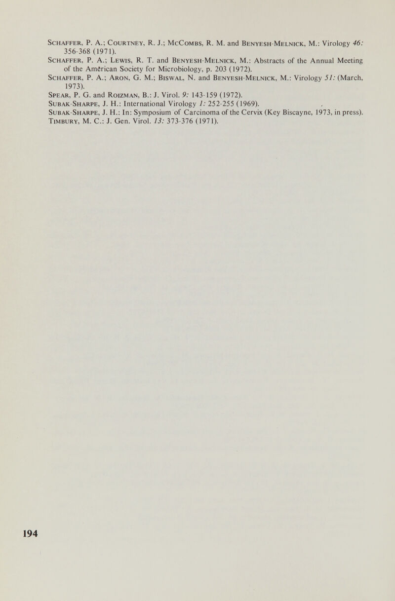Schaffer, P. A.; Courtney, R. J.; McCombs, R. M. and Benyesh-Melnick, M.: Virology 46: 356-368 (1971). ScHAFFER, P. A.; Lewis, R. T. and Benyesh-Melnick, M.: Abstracts of the Annual Meeting of the American Society for Microbiology, p. 203 (1972). ScHAFFER, P. A.; Aron, G. M.; Biswal, N. and Benyesh-Melnick, M.: Virology 57. (March, 1973). Spear, P. G. and Roizman, В.: J. Virol. 9: 143-159 (1972). Subak-Sharpe, J. H.: International Virology 1: 252-255 (1969). Subak-Sharpe, J. H.: In; Symposium of Carcinoma of the Cervix (Key Biscayne, 1973, in press). Timbury, M. C.: J. Gen. Virol. 13: 313-316 (1971). 194