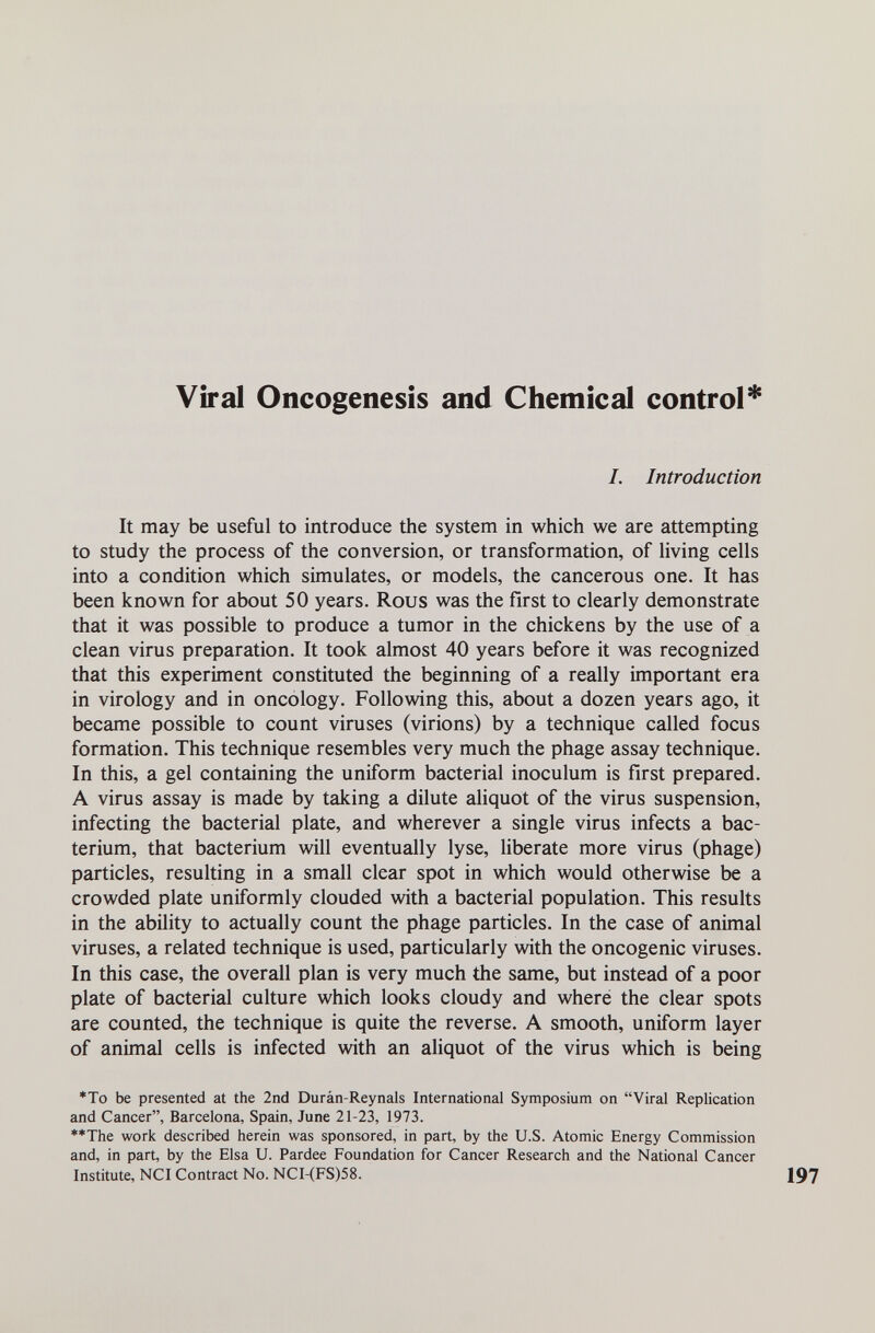 Viral Oncogenesis and Chemical control* I. Introduction It may be useful to introduce the system in which we are attempting to study the process of the conversion, or transformation, of hving cells into a condition which simulates, or models, the cancerous one. It has been known for about 50 years. Rous was the first to clearly demonstrate that it was possible to produce a tumor in the chickens by the use of a clean virus preparation. It took almost 40 years before it was recognized that this experiment constituted the beginning of a really important era in virology and in oncology. Following this, about a dozen years ago, it became possible to count viruses (virions) by a technique called focus formation. This technique resembles very much the phage assay technique. In this, a gel containing the uniform bacterial inoculum is first prepared. A virus assay is made by taking a dilute aliquot of the virus suspension, infecting the bacterial plate, and wherever a single virus infects a bac¬ terium, that bacterium will eventually lyse, liberate more virus (phage) particles, resulting in a small clear spot in which would otherwise be a crowded plate uniformly clouded with a bacterial population. This results in the ability to actually count the phage particles. In the case of animal viruses, a related technique is used, particularly with the oncogenic viruses. In this case, the overall plan is very much the same, but instead of a poor plate of bacterial culture which looks cloudy and where the clear spots are counted, the technique is quite the reverse. A smooth, uniform layer of animal cells is infected with an aliquot of the virus which is being *To be presented at the 2nd Duràn-Reynals International Symposium on Viral Replication and Cancer, Barcelona, Spain, June 21-23, 1973. **The work described herein was sponsored, in part, by the U.S. Atomic Energy Commission and, in part, by the Elsa U. Pardee Foundation for Cancer Research and the National Cancer Institute, NCI Contract No. NCI-(FS)58.