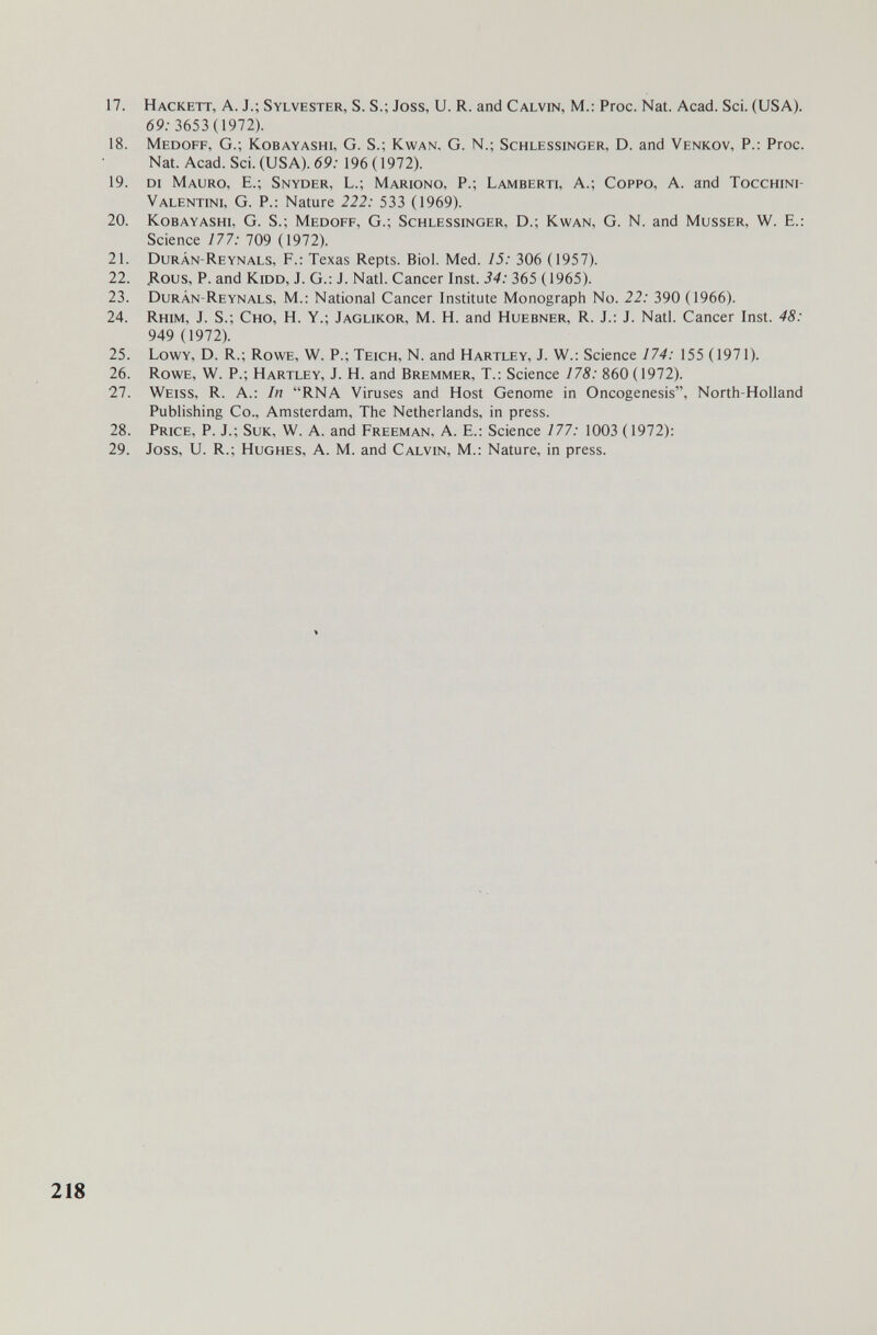 17. Hackett, a. J.; Sylvester, S. S.; Joss, U. R. and Calvin, M.: Proc. Nat. Acad. Sci. (USA). 69.-3653 (1972). 18. Medoff, G.; Kobayashi, G. S.; Kwan. G. N.; Schlessinger, D. and Venkov, P.: Proc. Nat. Acad. Sci. (USA). 69: 196 (1972). 19. di Mauro, E.; Snyder, L.; Mariono, p.; Lamberti, A.; Coppo, A. and Tocchini- Valentini, G. p.: Nature 222: 533 (1969). 20. Kobayashi, G. S.; Medoff, G.; Schlessinger, D.; Kwan, G. N. and Musser, W. E.: Science 177: 709 (1972). 21. Durán-Reynals, f.: Texas Repts. Biol. Med. 15: 306 (1957). 22. Дous, P. and Kidd, J. G.: J. Natl. Cancer Inst. 34: 365 (1965). 23. Durán-Reynals, M.: National Cancer Institute Monograph No. 22: 390 (1966). 24. Rhim, J. S.; Сно, H. Y.; Jaglikor, M. H. and Huebner, R. J.: J. Natl. Cancer Inst. 48: 949 (1972). 25. Lowy, D. R.; Rowe, W. P.; Teich, N. and Hartley, J. W.: Science 174: 155 (1971). 26. Rowe, W. P.; Hartley, J. H. and Bremmer, T.: Science 178: 860 ( 1972). 27. Weiss, R. A.: In RNA Viruses and Host Genome in Oncogenesis, North-Holland Publishing Co., Amsterdam, The Netherlands, in press. 28. Price, P. J.; Suk, W. A. and Freeman, A. E.: Science 177: 1003 (1972): 29. Joss, U. R.; Hughes, A. M. and Calvin, M.: Nature, in press. 218