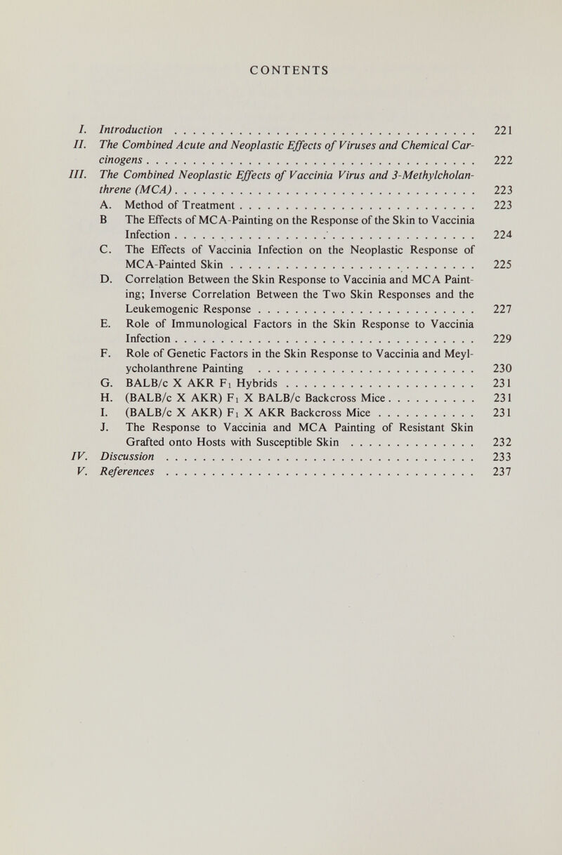 CONTENTS 1. Introduction  221 II. The Combined Acute and Neoplastic Effects of Viruses and Chemical Car¬ cinogens  222 III. The Combined Neoplastic Effects of Vaccinia Virus and 3-Methylcholan- threne (MCA) 223 A. Method of Treatment 223 В The Effects of MC A-Painting on the Response of the Skin to Vaccinia Infection  224 C. The Effects of Vaccinia Infection on the Neoplastic Response of MCA-Painted Skin 225 D. Correlation Between the Skin Response to Vaccinia and MCA Paint¬ ing; Inverse Correlation Between the Two Skin Responses and the Leukemogenic Response 227 E. Role of Immunological Factors in the Skin Response to Vaccinia Infection 229 F. Role of Genetic Factors in the Skin Response to Vaccinia and Meyl- ycholanthrene Painting  230 G. BALB/c X AKR Fi Hybrids 231 H. (BALB/c X AKR) Fi X BALB/c Backcross Mice 231 L (BALB/c X AKR) Fl X AKR Backcross Mice 231 J. The Response to Vaccinia and MCA Painting of Resistant Skin Grafted onto Hosts with Susceptible Skin  232 IV. Discussion  233 V. References  237