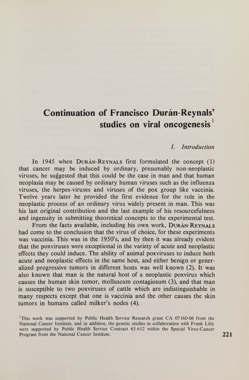 Continuation of Francisco Durán-Reynals' studies on viral oncogenesis^ I. Introduction In 1945 when Durán-Reynals first formulated the concept (1) that cancer may be induced by ordinary, presumably non-neoplastic viruses, he suggested that this could be the case in man and that human neoplasia may be caused by ordinary human viruses such as the influenza viruses, the herpes-viruses and viruses of the pox group like vaccinia. Twelve years later he provided the first evidence for the role in the neoplastic process of an ordinary virus widely present in man. This was his last original contribution and the last example of his resourcefulness and ingenuity in submitting theoretical concepts to the experimental test. From the facts available, including his own work, Durán-Reynals had come to the conclusion that the virus of choice, for these experiments was vaccinia. This was in the 1950's, and by then it was already evident that the poxviruses were exceptional in the variety of acute and neoplastic effects they could induce. The ability of animal poxviruses to induce both acute and neoplastic effects in the same host, and either benign or gener- ahzed progressive tumors in different hosts was well known (2). It was also known that man is the natural host of a neoplastic poxvirus which causes the human skin tumor, molluscum contagiosum (3), and that man is susceptible to two poxviruses of cattle which are indistinguishable in many respects except that one is vaccinia and the other causes the skin tumors in humans called milker's nodes (4). 'This work was supported by Public Health Service Research grant CA 07160-06 from the National Cancer Institute, and in addition, the genetic studies in collaboration with Frank Lilly were supported by Public Health Service Contract 65-612 within the Special Virus-Cancer Program from the National Cancer Institute.