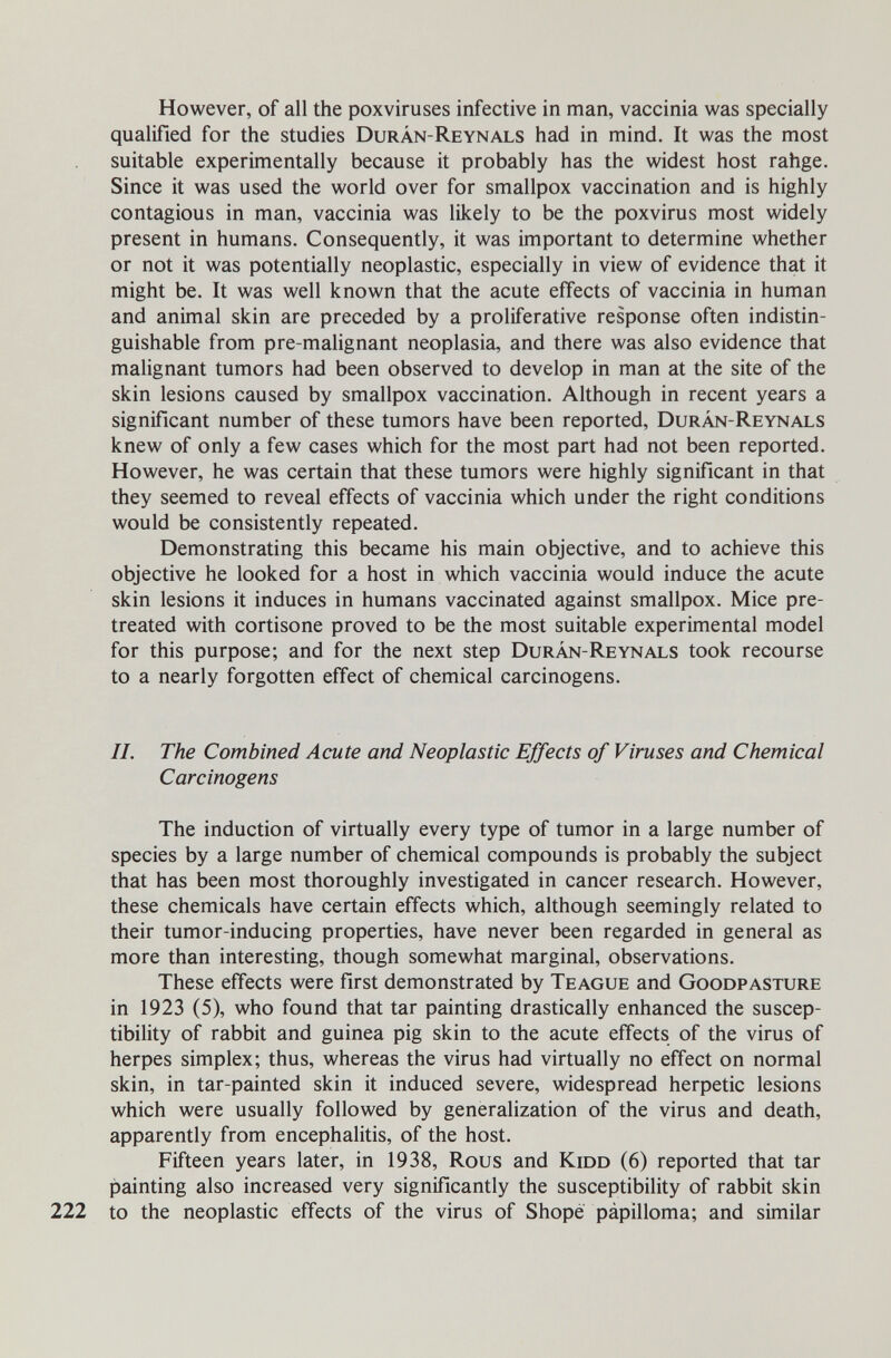 However, of all the poxviruses infective in man, vaccinia was specially qualified for the studies Durán-Reynals had in mind. It was the most suitable experimentally because it probably has the widest host rahge. Since it was used the world over for smallpox vaccination and is highly contagious in man, vaccinia was likely to be the poxvirus most widely present in humans. Consequently, it was important to determine whether or not it was potentially neoplastic, especially in view of evidence that it might be. It was well known that the acute effects of vaccinia in human and animal skin are preceded by a proliferative response often indistin¬ guishable from pre-malignant neoplasia, and there was also evidence that malignant tumors had been observed to develop in man at the site of the skin lesions caused by smallpox vaccination. Although in recent years a significant number of these tumors have been reported, Durán-Reynals knew of only a few cases which for the most part had not been reported. However, he was certain that these tumors were highly significant in that they seemed to reveal effects of vaccinia which under the right conditions would be consistently repeated. Demonstrating this became his main objective, and to achieve this objective he looked for a host in which vaccinia would induce the acute skin lesions it induces in humans vaccinated against smallpox. Mice pre- treated with cortisone proved to be the most suitable experimental model for this purpose; and for the next step Durán-Reynals took recourse to a nearly forgotten effect of chemical carcinogens. II. The Combined Acute and Neoplastic Effects of Viruses and Chemical Carcinogens The induction of virtually every type of tumor in a large number of species by a large number of chemical compounds is probably the subject that has been most thoroughly investigated in cancer research. However, these chemicals have certain effects which, although seemingly related to their tumor-inducing properties, have never been regarded in general as more than interesting, though somewhat marginal, observations. These effects were first demonstrated by Te ague and Goodpasture in 1923 (5), who found that tar painting drastically enhanced the suscep¬ tibility of rabbit and guinea pig skin to the acute effects of the virus of herpes simplex; thus, whereas the virus had virtually no effect on normal skin, in tar-painted skin it induced severe, widespread herpetic lesions which were usually followed by generalization of the virus and death, apparently from encephalitis, of the host. Fifteen years later, in 1938, Rous and Kidd (6) reported that tar painting also increased very significantly the susceptibility of rabbit skin 222 to the neoplastic effects of the virus of Shope pápilloma; and similar