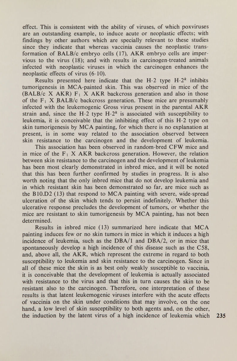 effect. This is consistent with the ability of viruses, of which poxvirases are an outstanding example, to induce acute or neoplastic effects; with findings by other authors which are specially relevant to these studies since they indicate that whereas vaccinia causes the neoplastic trans¬ formation of BALB/c embryo cells (17), AKR embryo cells are imper¬ vious to the virus (18); and with results in carcinogen-treated animals infected with neoplastic viruses in which the carcinogen enhances the neoplastic effects of virus (6-10). Results presented here indicate that the H-2 type H-2* inhibits tumorigenesis in MCA-painted skin. This was observed in mice of the (BALB/c X AKR) Fl X AKR backcross generation and also in those of the Fl X BALB/c backcross generation. These mice are presumably infected with the leukemogenic Gross virus present in the parental AKR strain and, since the H-2 type Yi-1^ is associated with susceptibility to leukemia, it is conceivable that the inhibiting effect of this H-2 type on skin tumorigenesis by MCA painting, for which there is no explanation at present, is in some way related to the association observed between skin resistance to the carcinogen and the development of leukemia. This association has been observed in random-bred CFW mice and in mice of the Fi X AKR backcross generation. However, the relation between skin resistance to the carcinogen and the development of leukemia has been most clearly demonstrated in inbred mice, and it will be noted that this has been further confirmed by studies in progress. It is also worth noting that the only inbred mice that do not develop leukemia and in which resistant skin has been demonstrated so far, are mice such as the B10.D2 (13) that respond to MCA painting with severe, wide-spread ulceration of the skin which tends to persist indefinitely. Whether this ulcerative response precludes the development of tumors, or whether the mice are resistant to skin tumorigenesis by MCA painting, has not been determined. Results in inbred mice (13) summarized here indicate that MCA painting induces few or no skin tumors in mice in which it induces a high incidence of leukemia, such as the DBA/1 and DBA/2, or in mice that spontaneously develop a high incidence of this disease such as the C58, and, above all, the AKR, which represent the extreme in regard to both susceptibility to leukemia and skin resistance to the carcinogen. Since in all of these mice the skin is as best only weakly susceptible to vaccinia, it is conceivable that the development of leukemia is actually associated with resistance to the virus and that this in turn causes the skin to be resistant also to the carcinogen. Therefore, one interpretation of these results is that latent leukemogenic viruses interfere with the acute effects of vaccinia on the skin under conditions that may involve, on the one hand, a low level of skin susceptibility to both agents and, on the other, the induction by the latent virus of a high incidence of leukemia which