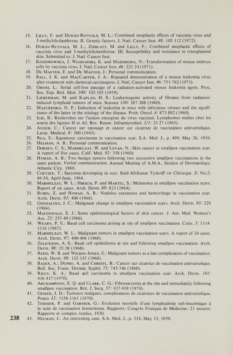 15. Lilly, F. and Duràn-Reynals, M. L.; Combined neoplastic effects of vaccinia virus and 3-methylcholanthrene. II. Genetic factors. J. Natl. Cancer Inst. 48: 105-112 (1972). 16. Durân-Reynals, m. L.; Zisblatt, M. and Lilly, f.: Combined neoplastic effects of vaccinia virus and 3-methylcholanthrene. III. Susceptibility and resistance in transplanted skin. Submitted to: J. Natl. Cancer Inst. 17. Koziorowska, J. Wlodarski, K. and Mazorowa, N.: Transformation of mouse embryo cells by vaccinia virus. J. Natl. Cancer Inst. 46: 225-24 (1971). 18. De Maeyer, E. and De Maeyer, J.: Personal communication. 19. Ball, J. K. and MacCarter, J. A.: Repeated demonstration of a mouse leukemia virus after treatment with chemical carcinogens. J. Natl. Cancer Inst. 46: 751-762 (1971). 20. Gross, L.: Serial cell-free passage of a radiation-activated mouse leukemia agent. Proc. Soc. Exp. Biol. Med. 100: 102-105 (1959). 21. Lieberman, M. and Kaplan, H. S.: Leukemogenic activity of filtrates from radiation- induced lymphoid tumors of mice. Science 130: 387-388 (1960). 22. Mazurenko, N. P.: Induction of leukemia in mice with infectious viruses and the signifi¬ cance of the latter in the etiology of the disease. Prob. Oncol. 6: 873-882 ( 1960). 23. Ilie, в.: Recherches sur l'action oncogène du virus vaccinal. Lymphomes malins chez les souris des lignées H et AJ. Rev. Roum. Inframicrobiol. 211: 2Ъ-21 (1965). 24. Auger, С.: Cancer sur tatouage et cancer sur cicatrice de vaccination antivariolique. Lavat. Medical. 8: 300 (1943). 25. Rea, E.: Squamous carcinoma in vaccination scar. S.A. Med. J., p. 499, May 26, 1956. 26. Helman, a. в.: Personal communication. 27. Dorsey, C. S.; Marmelzat, W. and Levan, N.: Skin cancer in smallpox vaccination scar. A report of five cases. Calif. Med. 92: 358 (1960). 28. Hyman, a. в.: Two benign tumors following two successive smallpox vaccinations in the same patient. Verbal communication. Annual Meeting of A.M.A., Section of Dermatology, Atlantic City, 1960. 29. Coetzee, t.: Sarcoma developing in scar. Suid-Afrikanse Tyskriff vir Chirurgie. Z: No.2: 49-54, April-June, 1964. 30. Marmelzat, W. L.; Hirsch, P. and Martel, S.: Melanoma in smallpox vaccination scars. Report of six cases. Arch. Derm. 89: 823 (1964). 31. Rubin, Z. and Hyman, A. В.: Nodulus cutaneous and hemorrhage in vaccination scar. Arch. Derm. 92: 406 (1966). 32. Gonzalvez, J. C.: Malignant change in smallpox vaccination scars. Arch. Derm. 93: 229 (1966). 33. Macdonald, E. J.: Some epidemiological factors of skin cancer. J. Am. Med. Women's Ass. 22: 235-40 (1966). 34. Weary, P. E.: Basal cell carcinoma arising at site of smallpox vaccination. Cutis. 3: 1114- 1116 (1967). 35. Marmelzat, W. L.: Malignant tumors in smallpox vaccination scars. A report of 24 cases. Arch. Derm. 97: 400-406 (1968). 36. Zelickson, a. S.: Basal cell epithelioma at site and following smallpox vaccination. Arch. Derm. 95.- 35-38 (1968). 37. Reed, W. B. and Wilson-Jones, E.: Malignant tumors as a late complication of vaccination. Arch. Derm. 98: 132-135 (1968). 38. Bazex, a.; Dupre, a. and Christl, В.: Cancer sur cicatrice de vaccination antivariolique. Bull. Soc. Franc. Dermat. Syphil. 75: 743-746 (1968). 39. Riley, K. A.: Basal Qell carcinoma in smallpox vaccination scar. Arch. Derm. 101: 416-417 (1970). 40. Archampong, E. Q. and Clark, C. G.: Fibrosarcoma at the site and immediately following smallpox vaccination. Brit. J. Surg. 57: 937-938 (1970). 41. Geiser, J. D.: Tumeurs malignes, complications de cicatrices de vaccination antivariolique. Praxis 32: 1158-1161 (1970). 42. Teissier, P. and Garnier, G.: Evolution mortelle d'une lymphadénie sub-leucémique à la suite de vaccination Jennerienne. Rapports: Congrès Français de Médecine: 21 session: Rapports et comptes rendus, 1930. 238 43. Helman, J.: An interesting case. S.A. Med. J., p. 334, May 13, 1939.