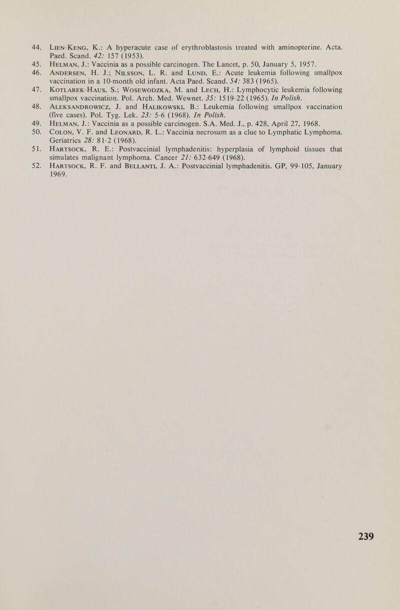44. Lien-Keng, к.: А hyperacute case of erythroblastosis treated with aminopterine. Acta. Paed. Scand. 42: 157 (1953). 45. Helman, J.: Vaccinia as a possible carcinogen. The Lancet, p. 50, January 5, 1957. 46. Andersen, H. J.; Nilsson, L. R. and Lund, E.: Acute leukemia following smallpox vaccination in a 10-month old infant. Acta Paed. Scand. 54: 383 (1965). 47. Kotlarek-Haus, S.; Wosewodzka, M. and Lech, H.: Lymphocytic leukemia following smallpox vaccination. Pol. Arch. Med. Wewnet. 35: 1519-22 (1965). In Polish. 48. Aleksandrowicz, J. and Halikowski, В.: Leukemia following smallpox vaccination (five cases). Pol. Tyg. Lek. 23: 5-6 (1968). In Polish. 49. Helman, J.: Vaccinia as a possible carcinogen. S.A. Med. J., p. 428, April 27, 1968. 50. Colon, V. F. and Leonard, R. L.: Vaccinia necrosum as a clue to Lymphatic Lymphoma. Geriatrics 28: 81-2 (1968). 51. Hartsock, R. е.: Postvaccinial lymphadenitis: hyperplasia of lymphoid tissues that simulates malignant lymphoma. Cancer 21: 632-649 (1968). 52. Hartsock, R. F. and Bellanti, J. A.: Postvaccinial lymphadenitis. GP, 99-105, January 1969. 239