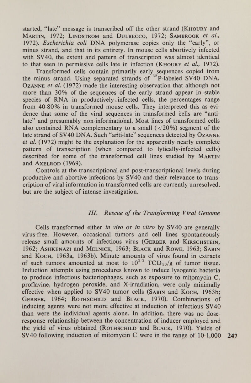 started, late message is transcribed off the other strand (Khoury and Martin, 1972; Lindstrom and Dulbecco, 1972; Sambrook et al., 1972). Escherichia coli DNA polymerase copies only the early, or minus strand, and that in its entirety. In mouse cells abortively infected with SV40, the extent and pattern of transcription was almost identical to that seen in permissive cells late in infection (Khoury et al., 1972). Transformed cells contain primarily early sequences copied trom 3 2 the minus strand. Using separated strands of P-labeled SV40 DNA, OzANNE et al. (1972) made the interesting observation that although not more than 30% of the sequences of the early strand appear in stable species of RNA in productively v infected cells, the percentages range from 40-80% in transformed mouse cells. They interpreted this as evi¬ dence that some of the viral sequences in transformed cells are anti- late and presumably non-informationaU Most lines of transformed cells also contained RNA complementary to a small (<20%) segment of the late strand of SV40 DNA. Such anti-late sequences detected by Ozanne et al. (1972) might be the explanation for the apparently nearly complete pattern of transcription (when compared to lytically-infected cells) described for some of the transformed cell lines studied by Martin and Axelrod (1969). Controls at the transcriptional and post-transcriptional levels during productive and abortive infections by SV40 and their relevance to trans¬ cription of viral information in transformed cells are currently unresolved, but are the subject of intense investigation. III. Rescue of the Transforming Viral Genome Cells transformed either in vivo or in vitro by SV40 are generally virus-free. However, occasional tumors and cell lines spontaneously release small amounts of infectious virus (Gerber and Kirschstein, 1962; Ashkenazi and Melnick, 1963; Black and Rowe, 1963; Sabin and Koch, 1963a, 1963b). Minute amounts of virus found in extracts of such tumors amounted at most to 10^ ^ TCDso/g of tumor tissue. Induction attempts using procedures known to induce lysogenic bacteria to produce infectious bacteriophages, such as exposure to mitomycin C, proflavine, hydrogen peroxide, and X-irradiation, were only minimally effective when applied to SV40 tumor cells (Sabin and Koch, 1963b; Gerber, 1964; Rothschild and Black, 1970). Combinations of inducing agents were not more effective at induction of infectious SV40 than were the individual agents alone. In addition, there was no dose- response relationship between the concentration of inducer employed and the yield of virus obtained (Rothschild and Black, 1970). Yields of SV40 following induction of mitomycin С were in the range of 10-1,000 247