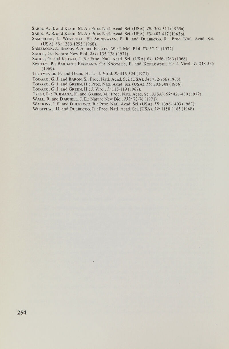 Sabin, A. В. and Koch, M. A.: Proc. Natl. Acad. Sci. (USA). 49: 304-311 (1963a). Sabin, A. В. and Koch, M. A.: Proc. Nati. Acad. Sci. (USA). 50:407-417 (1963b). Sambrook, J.; Westphal, H.; Srinivasan, P. R. and Dulbecco, R.: Proc. Nati. Acad. Sci. (USA). 60.- 1288-1295 (1968). Sambrook, J.; Sharp, P. A. and Keller, W.; J. Mol. Biol. 70:57-71 (1972). Sauer, G.: Nature New Biol. 231: 135-138 (1971). Sauer, G. and Kidwai, J. R.: Proc. Nati. Acad. Sci. (USA). 61: 1256-1263 (1968). SwETLY, p.; Barbanti-Brodano, g.; Knowles, B. and Koprowski, h.: j. Virol. 4: 348-355 (1969). Tegtmeyer, p. and Ozer, h. l.: j. Virol. 8: 516-524 (1971). todaro, G. J. and Baron, S.: Proc. Nati. Acad. Sci. (USA). 54: 752-756 ( 1965). Todaro, G. J. and Green, H.: Proc. Nati. Acad. Sci. (USA). 55: 302-308 (1966). Todaro, G. J. and Green, H.: J. Virol. 1: 115-119 (1967). 1 suEi, D.; Fujinaga, K. and Green, M.: Proc. Nati. Acad. Sci. (USA). 69: 427-430(1972). Wall, R. and Darnell, J. E.: Nature New Biol. 232:13-16 ( 1971). Watkins, j. F. and Dulbecco, R.: Proc. Natl. Acad. Sci. (USA). 58: 1396-1403 (1967). Westphal. H. and Dulbecco, R.: Proc. Natl. Acad. Sci. (USA). 59: 1 158-1165 (1968). 254