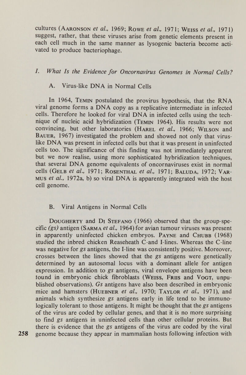 cultures (Aaronson et al., 1969; Rowe et al, 1971; Weiss et al., 1971) suggest, rather, that these viruses arise from genetic elements present in each cell much in the same manner as lysogenic bacteria become acti¬ vated to produce bacteriophage. 1. What Is the Evidence for Oncornavirus Genomes in Normal Cells? A. Virus-like DNA in Normal Cells In 1964, Temin postulated the provirus hypothesis, that the RNA viral genome forms a DNA copy as a replicative intermediate in infected cells. Therefore he looked for viral DNA in infected cells using the tech¬ nique of nucleic acid hybridization (Temin 1964). His results were not convincing, but other laboratories (Harel et al., 1966; Wilson and Bauer, 1967) investigated the problem and showed not only that virus¬ like DNA was present in infected cells but that it was present in uninfected cells too. The significance of this finding was not immediately apparent but we now realise, using more sophisticated hybridization techniques, that several DNA genome equivalents of oncornaviruses exist in normal cells (Gelb et al., 1971; Rosenthal et al, 1971; Baluda, 1972; Var- Mus et al., 1972a, b) so virai DNA is apparently integrated with the host cell genome. B. Viral Antigens in Normal Cells Dougherty and Di Stefano (1966) observed that the group-spe¬ cific (gs) antigen (Sarma et al., 1964) for avian tumour viruses was present in apparently uninfected chicken embryos. Payne and Chubb (1968) studied the inbred chicken Reaseheath C-and I-lines. Whereas the C-line was negative for gs antigens, the I-line was consistently positive. Moreover, crosses between the lines showed that the gs antigens were genetically determined by an autosomal locus with a dominant allele for antigen expression. In addition to gs antigens, viral envelope antigens have been tound in embryonic chick fibroblasts (Weiss, Friis and Vogt, unpu¬ blished observations). Gs antigens have also been described in embryonic mice and hamsters (Huebner et al, 1970; Taylor et al, 1971), and animals which synthesize gs antigens early in life tend to be immuno¬ logically tolerant to those antigens. It might be thought that the gs antigens of the virus are coded by cellular genes, and that it is no more surprising to find gs antigen's in uninfected cells than other cellular proteins. But there is evidence that the gs antigens of the virus are coded by the viral 258 genome because they appear in mammalian hosts following infection with
