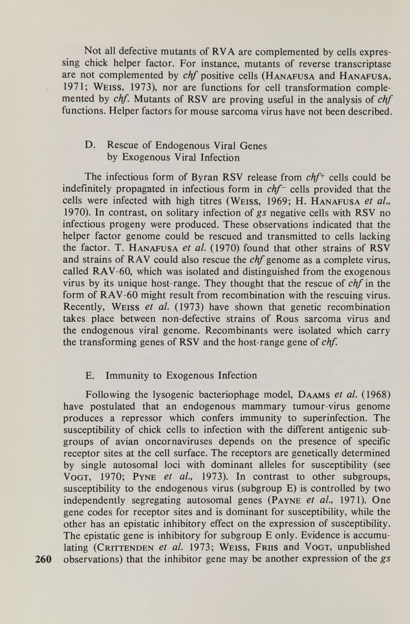 Not all defective mutants of RVA are complemented by cells expres¬ sing chick helper factor. For instance, mutants of reverse transcriptase are not complemented by chf positive cells (Hanafusa and Hanafusa, 1971; Weiss, 1973), nor are functions for cell transformation comple¬ mented by chf. Mutants of RSV are proving useful in the analysis of chf functions. Helper factors for mouse sarcoma virus have not been described. D. Rescue of Endogenous Viral Genes by Exogenous Viral Infection The infectious form of Byran RSV release from chf^ cells could be indefinitely propagated in infectious form in chf~ cells provided that the cells were infected with high titres (Weiss, 1969; H. Hanafusa et al., 1970). In contrast, on solitary infection of gs negative cells with RSV no infectious progeny were produced. These observations indicated that the helper factor genome could be rescued and transmitted to cells lacking the factor. T. Hanafusa et al. (1970) found that other strains of RSV and strains of RAV could also rescue the chf genome as a complete virus, called RAV-60, which was isolated and distinguished from the exogenous virus by its unique host-range. They thought that the rescue of chf in the form of RAV-60 might result from recombination with the rescuing virus. Recently, Weiss et al. (1973) have shown that genetic recombination takes place between non-defective strains of Rous sarcoma virus and the endogenous viral genome. Recombinants were isolated which carry the transforming genes of RSV and the host-range gene of chf. E. Immunity to Exogenous Infection Following the lysogenic bacteriophage model, Daams et al. (1968) have postulated that an endogenous mammary tumour-virus genome produces a repressor which confers immunity to superinfection. The susceptibility of chick cells to infection with the different antigenic sub¬ groups of avian oncornaviruses depends on the presence of specific receptor sites at the cell surface. The receptors are genetically determined by single autosomal loci with dominant alleles for susceptibility (see VoGT, 1970; Pyne et al., 1973). In contrast to other subgroups, susceptibility to the endogenous virus (subgroup E) is controlled by two independently segregating autosomal genes (Payne et al., 1971). One gene codes for receptor sites and is dominant for susceptibility, while the other has an epistatic inhibitory effect on the expression of susceptibility. The epistatic gene is inhibitory for subgroup E only. Evidence is accumu¬ lating (Crittenden et al. 1973; Weiss, Friis and Vogt, unpubHshed 260 observations) that the inhibitor gene may be another expression of the gs