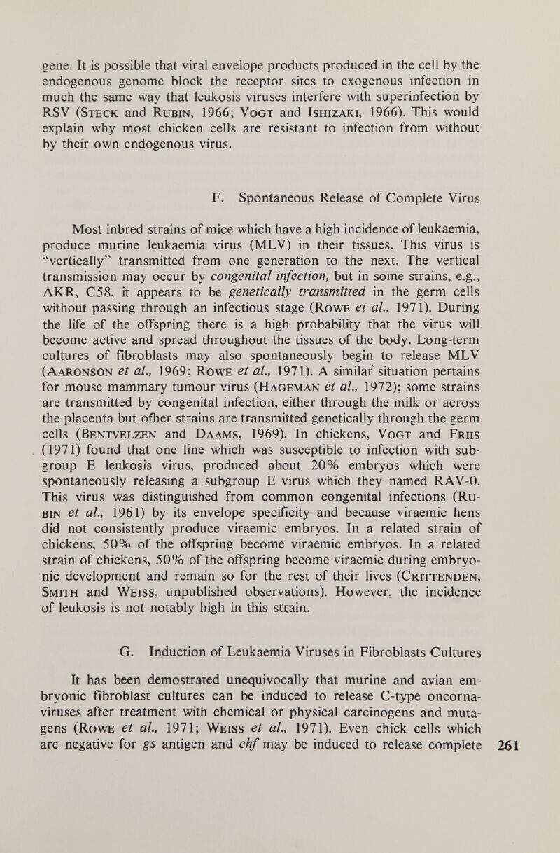 gene. It is possible that viral envelope products produced in the cell by the endogenous genome block the receptor sites to exogenous infection in much the same way that leukosis viruses interfere with superinfection by RSV (Steck and Rubin, 1966; Vogt and Ishizaki, 1966). This would explain why most chicken cells are resistant to infection from without by their own endogenous virus. F. Spontaneous Release of Complete Virus Most inbred strains of mice which have a high incidence of leukaemia, produce murine leukaemia virus (MLV) in their tissues. This virus is vertically transmitted from one generation to the next. The vertical transmission may occur by congenital infection, but in some strains, e.g., AKR, C58, it appears to be genetically transmitted in the germ cells without passing through an infectious stage (Rowe et al., 1971). During the life of the offspring there is a high probability that the virus will become active and spread throughout the tissues of the body. Long-term cultures of fibroblasts may also spontaneously begin to release MLV (Aaronson et al., 1969; Rowe et al., 1971). A similar situation pertains for mouse mammary tumour virus (Hageman et al., 1972); some strains are transmitted by congenital infection, either through the milk or across the placenta but ofher strains are transmitted genetically through the germ cells (Bentvelzen and Daams, 1969). In chickens, Vogt and Friis (1971) found that one line which was susceptible to infection with sub¬ group E leukosis virus, produced about 20% embryos which were spontaneously releasing a subgroup E virus which they named RAV-0. This virus was distinguished from common congenital infections (Ru¬ bin et al, 1961) by its envelope specificity and because viraemic hens did not consistently produce viraemic embryos. In a related strain of chickens, 50% of the offspring become viraemic embryos. In a related strain of chickens, 50% of the offspring become viraemic during embryo¬ nic development and remain so for the rest of their lives (Crittenden, Smith and Weiss, unpublished observations). However, the incidence of leukosis is not notably high in this strain. G. Induction of Leukaemia Viruses in Fibroblasts Cultures It has been demostrated unequivocally that murine and avian em¬ bryonic fibroblast cultures can be induced to release C-type oncorna¬ viruses after treatment with chemical or physical carcinogens and muta¬ gens (Rowe et al, 1971; Weiss et al, 1971). Even chick cells which are negative for gs antigen and chf may be induced to release complete 261