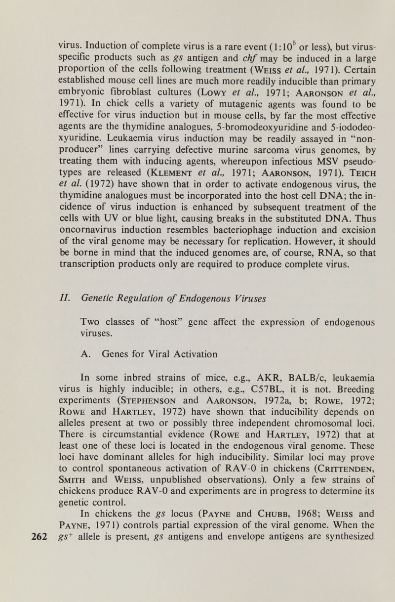 virus. Induction of complete virus is a rare event (1:10^ or less), but virus- specific products such as gs antigen and chf may be induced in a large proportion of the cells following treatment (Weiss et al., 1971). Certain established mouse cell lines are much more readily inducible than primary embryonic fibroblast cultures (Lowy et al., 1971; Aaronson et al, 1971). In chick cells a variety of mutagenic agents was found to be effective for virus induction but in mouse cells, by far the most effective agents are the thymidine analogues, 5-bromodeoxyuridine and 5-iododeo- xyuridine. Leukaemia virus induction may be readily assayed in non- producer lines carrying defective murine sarcoma virus genomes, by treating them with inducing agents, whereupon infectious MSV pseudo- types are released (Klement et al., 1971; Aaronson, 1971). Teich et al. (1972) have shown that in order to activate endogenous virus, the thymidine analogues must be incorporated into the host cell DNA; the in¬ cidence of virus induction is enhanced by subsequent treatment of the cells with UV or blue light, causing breaks in the substituted DNA. Thus oncornavirus induction resembles bacteriophage induction and excision of the viral genome may be necessary for replication. However, it should be borne in mind that the induced genomes are, of course, RNA, so that transcription products only are required to produce complete virus. II. Genetic Regulation of Endogenous Viruses Two classes of host gene affect the expression of endogenous viruses. A. Genes for Viral Activation In some inbred strains of mice, e.g., AKR, BALB/c, leukaemia virus is highly inducible; in others, e.g., C57BL, it is not. Breeding experiments (Stephenson and Aaronson, 1972a, b; Rowe, 1972; Rowe and Hartley, 1972) have shown that inducibility depends on alleles present at two or possibly three independent chromosomal loci. There is circumstantial evidence (Rowe and Hartley, 1972) that at least one of these loci is located in the endogenous viral genome. These loci have dominant alleles for high inducibility. Similar loci may prove to control spontaneous activation of RAV-0 in chickens (Crittenden, Smith and Weiss, unpublished observations). Only a few strains of chickens produce RAV-0 and experiments are in progress to determine its genetic control. In chickens the gs locus (Payne and Chubb, 1968; Weiss and Payne, 1971) controls partial expression of the viral genome. When the 262 gs^ allele is present, gs antigens and envelope antigens are synthesized