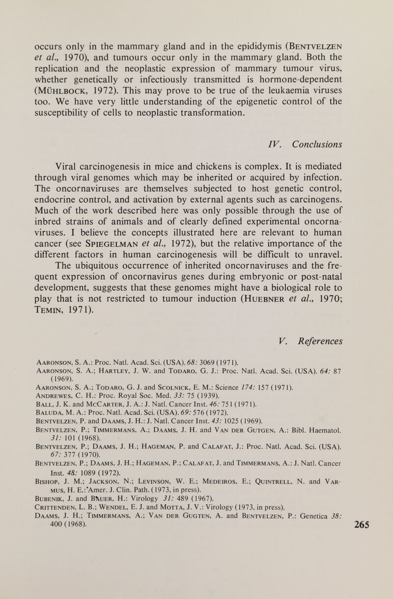 occurs only in the mammary gland and in the epididymis (Bentvelzen et ah, 1970), and tumours occur only in the mammary gland. Both the replication and the neoplastic expression of mammary tumour virus, whether genetically or infectiously transmitted is hormone-dependent (Mühlbock, 1972). This may prove to be true of the leukaemia viruses too. We have very little understanding of the epigenetic control of the susceptibility of cells to neoplastic transformation. IV. Conclusions Viral carcinogenesis in mice and chickens is complex. It is mediated through viral genomes which may be inherited or acquired by infection. The oncornaviruses are themselves subjected to host genetic control, endocrine control, and activation by external agents such as carcinogens. Much of the work described here was only possible through the use of inbred strains of animals and of clearly defined experimental oncorna¬ viruses. I believe the concepts illustrated here are relevant to human cancer (see Spiegelman et al, 1972), but the relative importance of the different factors in human carcinogenesis will be difficult to unravel. The ubiquitous occurrence of inherited oncornaviruses and the fre¬ quent expression of oncornavirus genes during embryonic or post-natal development, suggests that these genomes might have a biological role to play that is not restricted to tumour induction (Huebner et al., 1970; Temin, 1971). V. References Aaronson, s. a.: Ргос. Natl. Acad. Sci. (USA). 68: 3069 (1971). Aaronson, S. a.; Hartley, J. W. and Todaro, G. J.: Proc. Natl. Acad. Sci. (USA). 64: 87 (1969). Aaronson, S. A.; Todaro, G. J. and Scolnick, E. M.: Science 174: 157 (1971). Andrewes, C. H.: Proc. Royal Soc. Med. 33: 75 (1939). Ball, J. K. and McCarter, J. A.: J. Natl. Cancer Inst. 46: 751 ( 1971). Baluda, M. a.: Proc. Natl. Acad. Sci. (USA). 69: 576 (1972). Bentvelzen, P. and Daams, J. H.: J. Natl. Cancer Inst. 43: 1025 ( 1969). Bentvelzen, P.; Timmermans, A.; Daams, J. H. and Van der Gutgen, A.: Bibl. Haematol. 31: 101 (1968). Bentvelzen, P.; Daams, J. H.; Hageman, P. and Calafat, J.: Proc. Natl. Acad. Sci. (USA). 67: 377 (1970). Bentvelzen, P.; Daams, J. H.; Hageman, P.; Calafat, J. and Timmermans, A.: J. Natl. Cancer Inst. 48.: 1089 (1972). Bishop, J. M.; Jackson, N.; Levinson, W. E.; Medeiros, E.; Quintrell, N. and Var- Mus, H. E.:'Amer. J. Clin. Path. (1973, in press). Bubenik, J. and B\uer, H.: Virology 31: 489 (1967). Crittenden, L. В.; Wendel, E. J. and Motta, J. V.; Virology (1973, in press). Daams, J. Н.; Timmermans, A.; Van der Gugten, A. and Bentvelzen, P.: Genetica 38: 400 (1968).