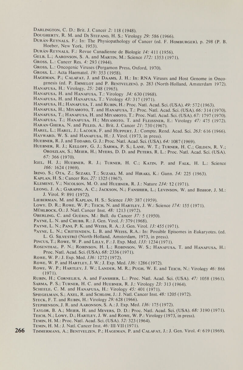Darlington, С. D.: Brit. J. Cancer 2; 118 (1948). Dougherty, R. M. and Di Stefano, H. S.: Virology 29: 586 (1966). Durán-Reynals, f.; In: The Physiopathology of Cancer (ed. f. Homburger), p. 298 (P. В. Hoeber, New York, 1953). Durán-Reynals, F.: Revue Canadienne de Biologie 14: 411 (1956). Gelb, L.; Aaronson, S. A. and Martin, M.: Science 172: 1353 (1971). Gross, L.: Cancer Res. 4: 292 (1944). Gross, L.: Oncogenic Viruses (Pergamon Press, Oxford, 1970). Gross, L.: Acta Haematol. 19: 353 (1958). Hageman, p.; Calafat, J. and Daams, J. H.; In: RNA Viruses and Host Genome in Onco¬ genesis (ed. p. Emmelot and p. Bentvelzen), p. 283 (North-Holland, Amsterdam 1972). Hanafusa, H.: Virology, 25: 248 (1965). Hanafusa, H. and Hanafusa, T.: Virology 34: 630 (1968). Hanafusa, H. and Hanafusa, T.: Virology 43: 317 (1971). Hanafusa, H.; Hanafusa, T. and Rubin, H.: Proc. Natl. Acad. Sci. (USA). 49: 572 (1963). Hanafusa, H.; Miyamoto, T. and Hanafusa, T.: Proc. Natl. Acad. Sci. (USA). 66: 314 (1970). Hanafusa, T.; Hanafusa, H. and Miyamoto, T.: Proc. Natl. Acad. Sci. (USA). 67; 1797 0970). Hanafusa, T.; Hanafusa, H.; Miyamoto, T. and Fleissner, E.: Virology 47: 475 (1972). Haran-Ghera, N. and Peled, A.: Brit. J. Cancer 21: 730(1967). Harel, L.; Harel, J.; Lacour, F. and Huppert. J.: Compte. Rend. Acad. Sci. 263: 616 (1966). Hayward, W. S. and Hanafusa, H.: J. Virol. (1973, in press). Huebner, R. j. and Todaro, G. j.: Proc. Natl. Acad. Sci. (USA). 64: 1087 (1969). Huebner, R. j.; Kelloff, G. j.; Sarma, P. S.; Lane, W. T.; Turner, H. C.; Gilden, R. V.; Oroszlan, S.; Meier, H.; Myers, D. D. and Peters, R. L.: Proc. Natl. Acad. Sci. (USA). 67: 366 (1970). Igel, H. J.; Huebner, R. J.; Turner, H. C.; Katin, P. and Falk, H. L.: Science 166: 1624 (1969). Irino, S.; Ota, Z.; Sezaki, T.; Suzaki, M. and Hiraki, K.: Gann. 54: 225 (1963). Kaplan, H. S.: Cancer Res. 27: 1325 ( 1967). Klement, v.; Nicolson, M. O. and Huebner, R. J.: Nature 234: 12 (1971). Leong, j. a.; Garapin, a. C.; Jackson, N.; Fanshier, L.; Levinson, W. and Bishop, j. m.: J. Virol. 9: 891 (1972). Lieberman, M. and Kaplan, H. S.: Science 130: 387 (1959). Lowy, D. R.; Rowe, W. P.; Teich, N. and Hartley, J. W.: Science 174: 155 (1971). Mühlbock, O.: J. Natl. Cancer Inst. 48: 1213 (1972). Oberling, C. and Guérin, M.: Bull, du Cancer 37: 5 (1950). Payne, L. N. and Chubb, R.: J. Gen. Virol. 3: 379 (1968). Payne, L. N.; Pani, P. K. and Weiss, R. A.: J. Gen. Virol. 13:455 ( 1971). Payne, L. N.; Crittenden, L. B. and Weiss, R.A.: In: Possible Episomes in Eukaryotes. (ed. L. G. Silvestri) (North-Holland, Amsterdam, 1973, in press). pincus, T.; Rowe, W. p. and Lilly, F.: J. Exp. Med. 133: 1234 (1971). Rosenthal, P. N.; Robinson, H. L.; Robinson, W. S.; Hanafusa, T. and Hanafusa, H.: Proc. Natl. Acad. Sci. (USA). 68: 2336 (1971). Rowe, W. P.: J. Exp. Med. 136: 1272(1972). Rowe, W. P. and Hartley, J. W.: J. Exp. Med. 136: 1286 ( 1972). Rowe, W. P.; Hartley, J. W.; Lander, M. R.; Pugh, W. E. and Teich, N.: Virology 46: 866 (1971). Rubin, H.; Cornelius, A. and Fanshier, L.: Proc. Natl. Acad. Sci. (USA). 47: 1058 (1961). Sarma, P. S.; Turner, H. C. and Huebner, R. J.: Virology 23: 313 (1964). Scheele, С. M. and Hanafusa, H.: Virology 45: 401 (1971). Spiegelman, S.; Axel, R. and Schlom, J.: J. Natl. Cancer Inst. 48: 1205 ( 1972). Steck, F. T. and Rubin, H.: Virology 29: 628 (1966). Stephenson, J. R. and Aaronson, S. A.: J. Exp. Med. 136: 175 (1972). Taylor, B. A.; Meier, H. and Mevers, D. D.: Proc. Natl. Acad. Sci. (USA). 68: 3190(1971). Teich, N.; Lowy, D.; Hartley, J. W. and Rowe, W. P.: Virology (1973, in press). Temin, H. M.: Proc. Natl. Acad. Sci. (USA). 52: 323 ( 1964). Temin, H. M.: J. Natl. Cancer Inst. 46: IlI-VII ( 1971). 266 Timmermans, A.; Bentvelzen, P.; Hageman. P. and Calafat, J.: J. Gen. Virol. 4: 619 (1969).