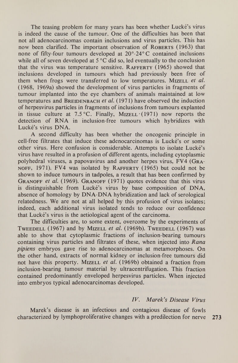 The teasing problem for many years has been whether Lucké's virus is indeed the cause of the tumour. One of the difficulties has been that not all adenocarcinomas contain inclusions and virus particles. This has now been clarified. The important observation of Roberts (1963) that none of fifty-four tumours developed at 20°-24°C contained inclusions while all of seven developed at 5 °C did so, led eventually to the conclusion that the virus was temperature sensitive. Rafferty (1965) showed that inclusions developed in tumours which had previously been free of them when frogs were transferred to low temperatures. Mizell et al. (1968, 1969a) showed the development of virus particles in fragments of tumour implanted into the eye chambers of animals maintained at low temperatures and Breidenbach et al. (1971) have observed the induction of heфesvirus particles in fragments of inclusions from tumours explanted in tissue culture at 7.5 °C. Finally, Mizell • (1971) now reports the detection of RNA in inclusion-free tumours which hybridizes with Lucké's virus DNA. A second difficulty has been whether the oncogenic principle in cell-free filtrates that induce these adenocarcinomas is Lucké's or some other virus. Here confusion is considerable. Attempts to isolate Lucké's virus have resulted in a profusion of different agents, including cytoplasmic polyhedral viruses, a papovavirus and another herpes virus, FV4 (Gra- noff, 1971). FV4 was isolated by Rafferty (1965) but could not be shown to induce tumours in tadpoles, a result that has been confirmed by Granoff et al. (1969). Granoff (1971) quotes evidence that this virus is distinguishable from Lucké's virus by base composition of DNA, absence of homology by DNA-DNA hybridization and lack of serological relatedness. We are not at all helped by this profusion of virus isolates; indeed, each additional virus isolated tends to reduce our confidence that Lucké's virus is the aetiological agent of the carcinoma. The difficulties are, to some extent, overcome by the experiments of Tweedell (1967) and by Mizell et al. (1969b). Tweedell (1967) was able to show that cytoplasmic fractions of inclusion-bearing tumours containing virus particles and filtrates of these, when injected into Rana pipiens embryos gave rise to adenocarcinomas at metamorphoses. On the other hand, extracts of normal kidney or inclusion-free tumours did not have this property. Mizell et al. (1969b) obtained a fraction from inclusion-bearing tumour material by ultracentrifugation. This fraction contained predominantly enveloped herpesvirus particles. When injected into embryos typical adenocarcinomas developed. IV. Marek's Disease Virus Marek's disease is an infectious and contagious disease of fowls characterized by lymphoproliferative changes with a predilection for nerve 273