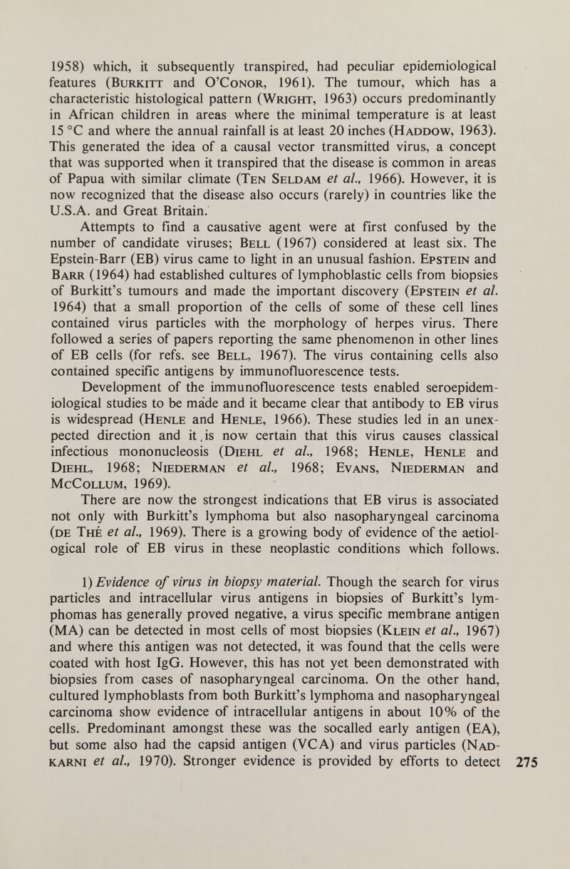 1958) which, it subsequently transpired, had peculiar epidemiological features (Burkitt and O'Conor, 1961). The tumour, which has a characteristic histological pattern (Wright, 1963) occurs predominantly in African children in areas where the minimal temperature is at least 15 °C and where the annual rainfall is at least 20 inches (Haddow, 1963). This generated the idea of a causal vector transmitted virus, a concept that was supported when it transpired that the disease is common in areas of Papua with similar climate (Ten Seldam et al, 1966). However, it is now recognized that the disease also occurs (rarely) in countries like the U.S.A. and Great Britain. Attempts to find a causative agent were at first confused by the number of candidate viruses; Bell (1967) considered at least six. The Epstein-Barr (EB) virus came to light in an unusual fashion. Epstein and Barr (1964) had estabhshed cultures of lymphoblastic cells from biopsies of Burkitt's tumours and made the important discovery (Epstein et al. 1964) that a small proportion of the cells of some of these cell lines contained virus particles with the morphology of herpes virus. There followed a series of papers reporting the same phenomenon in other lines of EB cells (for refs. see Bell, 1967). The virus containing cells also contained specific antigens by immunofluorescence tests. Development of the immunofluorescence tests enabled seroepidem- iological studies to be máde and it became clear that antibody to EB virus is widespread (Henle and Henle, 1966). These studies led in an unex¬ pected direction and it, is now certain that this virus causes classical infectious mononucleosis (Diehl et ah, 1968; Henle, Henle and Diehl, 1968; Niederman et al., 1968; Evans, Niederman and McCollum, 1969). There are now the strongest indications that EB virus is associated not only with Burkitt's lymphoma but also nasopharyngeal carcinoma (de Thé et al, 1969). There is a growing body of evidence of the aetiol- ogical role of EB virus in these neoplastic conditions which follows. \) Evidence of virus in biopsy material. Though the search for virus particles and intracellular virus antigens in biopsies of Burkitt's lym¬ phomas has generally proved negative, a virus specific membrane antigen (MA) can be detected in most cells of most biopsies (Klein et al., 1967) and where this antigen was not detected, it was found that the cells were coated with host IgG. However, this has not yet been demonstrated with biopsies from cases of nasopharyngeal carcinoma. On the other hand, cultured lymphoblasts from both Burkitt's lymphoma and nasopharyngeal carcinoma show evidence of intracellular antigens in about 10% of the cells. Predominant amongst these was the socalled early antigen (EA), but some also had the capsid antigen (VGA) and virus particles (Nad- karni et al., 1970). Stronger evidence is provided by efforts to detect 275