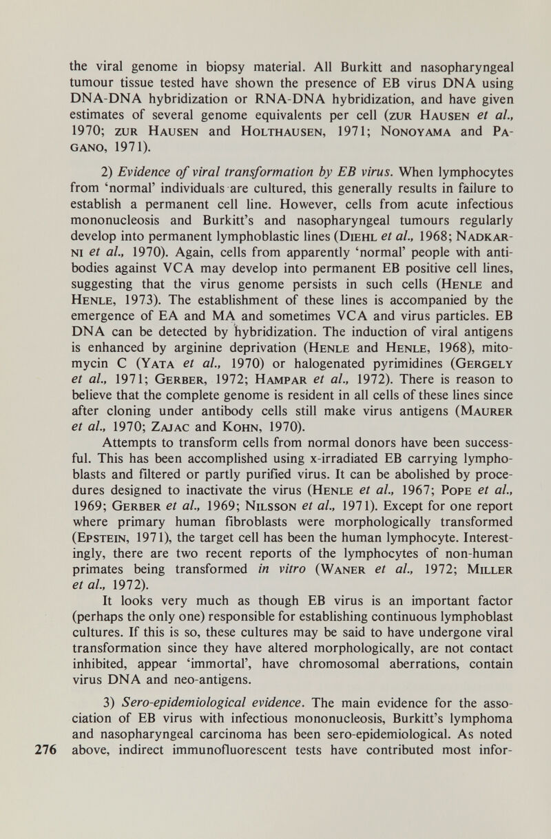 the viral genome in biopsy material. All Burkitt and nasopharyngeal tumour tissue tested have shown the presence of EB virus DNA using DNA-DNA hybridization or RNA-DNA hybridization, and have given estimates of several genome equivalents per cell (zur Hausen et al., 1970; zur Hausen and Holthausen, 1971; Nonoyama and Pa¬ gano, 1971). 2) Evidence of viral transformation by ЕВ virus. When lymphocytes from 'normal' individuals are cultured, this generally results in failure to establish a permanent cell line. However, cells from acute infectious mononucleosis and Burkitt's and nasopharyngeal tumours regularly develop into permanent lymphoblastic lines (Diehl et al, 1968; Nadkar- ni et al., 1970). Again, cells from apparently 'normal' people with anti¬ bodies against VGA may develop into permanent EB positive cell lines, suggesting that the virus genome persists in such cells (Henle and Henle, 1973). The establishment of these lines is accompanied by the emergence of E A and MA and sometimes VGA and virus particles. EB DNA can be detected by hybridization. The induction of viral antigens is enhanced by arginine deprivation (Henle and Henle, 1968), mito¬ mycin G (Yata et al., 1970) or halogenated pyrimidines (Gergely et al., 1971; Gerber, 1972; Hampar et al., 1972). There is reason to believe that the complete genome is resident in all cells of these lines since after cloning under antibody cells still make virus antigens (Maurer et al., 1970; Zajac and Kohn, 1970). Attempts to transform cells from normal donors have been success¬ ful. This has been accomplished using x-irradiated EB carrying lympho- blasts and filtered or partly purified virus. It can be abolished by proce¬ dures designed to inactivate the virus (Henle et al, 1967; Pope et al., 1969; Gerber et al, 1969; Nilsson et al, 1971). Except for one report where primary human fibroblasts were morphologically transformed (Epstein, 1971), the target cell has been the human lymphocyte. Interest¬ ingly, there are two recent reports of the lymphocytes of non-human primates being transformed in vitro (Waner et al., 1972; Miller et al., 1972). It looks very much as though EB virus is an important factor (perhaps the only one) responsible for establishing continuous lymphoblast cultures. If this is so, these cultures may be said to have undergone viral transformation since they have altered morphologically, are not contact inhibited, appear 'immortal', have chromosomal aberrations, contain virus DNA and neo-antigens. 3) Sero-epidemiological evidence. The main evidence for the asso¬ ciation of EB virus with infectious mononucleosis, Burkitt's lymphoma and nasopharyngeal carcinoma has been sero-epidemiological. As noted 276 above, indirect immunofluorescent tests have contributed most infor-