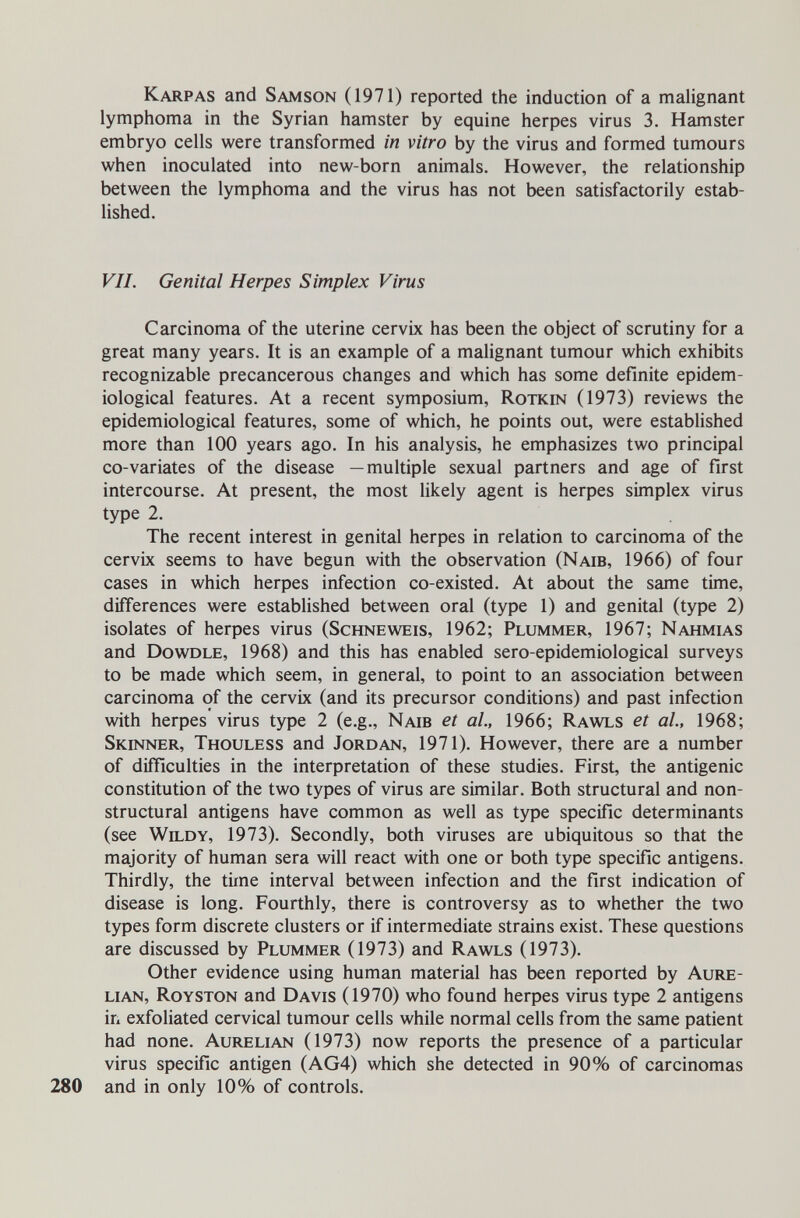 Karpas and Samson (1971) reported the induction of a malignant lymphoma in the Syrian hamster by equine herpes virus 3. Hamster embryo cells were transformed in vitro by the virus and formed tumours when inoculated into new-born animals. However, the relationship between the lymphoma and the virus has not been satisfactorily estab¬ lished. VII. Genital Herpes Simplex Virus Carcinoma of the uterine cervix has been the object of scrutiny for a great many years. It is an example of a malignant tumour which exhibits recognizable precancerous changes and which has some definite epidem¬ iological features. At a recent symposium, Rotkin (1973) reviews the epidemiological features, some of which, he points out, were established more than 100 years ago. In his analysis, he emphasizes two principal co-variâtes of the disease —multiple sexual partners and age of first intercourse. At present, the most likely agent is herpes simplex virus type 2. The recent interest in genital herpes in relation to carcinoma of the cervix seems to have begun with the observation (Naib, 1966) of four cases in which herpes infection co-existed. At about the same time, differences were established between oral (type 1) and genital (type 2) isolates of herpes virus (Schneweis, 1962; Plummer, 1967; Nahmias and Dowdle, 1968) and this has enabled sero-epidemiological surveys to be made which seem, in general, to point to an association between carcinoma of the cervix (and its precursor conditions) and past infection with herpes virus type 2 (e.g., Naib et al, 1966; Rawls et al, 1968; Skinner, Thouless and Jordan, 1971). However, there are a number of difficulties in the interpretation of these studies. First, the antigenic constitution of the two types of virus are similar. Both structural and non¬ structural antigens have common as well as type specific determinants (see Weldy, 1973). Secondly, both viruses are ubiquitous so that the majority of human sera will react with one or both type specific antigens. Thirdly, the time interval between infection and the first indication of disease is long. Fourthly, there is controversy as to whether the two types form discrete clusters or if intermediate strains exist. These questions are discussed by Plummer (1973) and Rawls (1973). Other evidence using human material has been reported by Aure¬ lian, Royston and Davis (1970) who found herpes virus type 2 antigens in exfoliated cervical tumour cells while normal cells from the same patient had none. Aurelian (1973) now reports the presence of a particular virus specific antigen (AG4) which she detected in 90% of carcinomas 280 and in only 10% of controls.