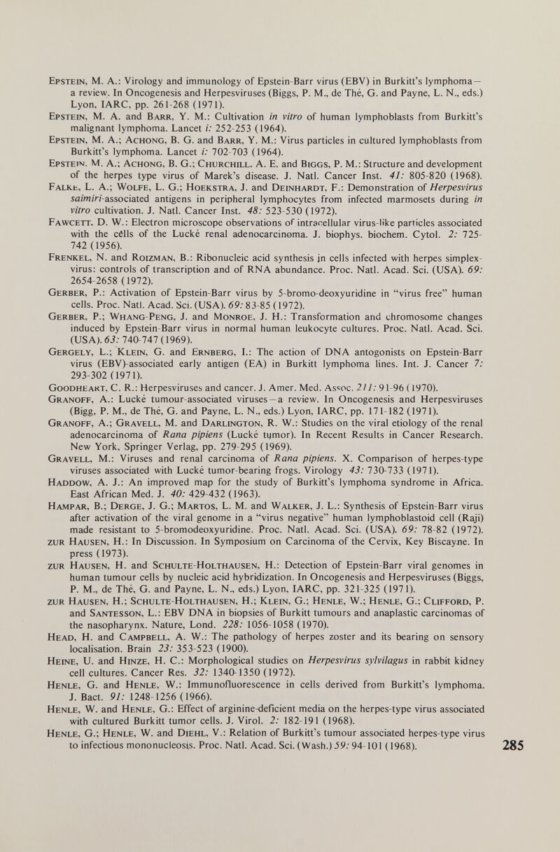 Epstein, M. A.: Virology and immunology of Epstein-Barr virus (EBV) in Burkitt's lymphoma — a review. In Oncogenesis and Herpesviruses (Biggs, P. M., de Thé, G. and Payne, L. N., eds.) Lyon, lARC, pp. 261-268 (1971). Epstein, M. A. and Barr, Y. M.: Cultivation in vitro of human lymphoblasts from Burkitt's malignant lymphoma. Lancet i: 252-253 (1964). Epstein, M. A.; Achong, B. G. and Barr, Y. M.: Virus particles in cultured lymphoblasts from Burkitt's lymphoma. Lancet i: 702-703 (1964). Epstein. M. A.; Achong, B. G.; Churchill, A. E. and Biggs, P. M.: Structure and development of the herpes type virus of Marek's disease. J. Natl. Cancer Inst. 41: 805-820 (1968). Falke, L. A.; Wolfe, L. G.; Hoekstra, J. and Deinhardt, F.: Demonstration of Herpesvirus sa/w/ri-associated antigens in peripheral lymphocytes from infected marmosets during in vitro cultivation. J. Natl. Cancer Inst. 48: 523-530 (1972). Fawcett, D. W.: Electron microscope observations of intracellular virus-like particles associated with the célls of the Lucké renal adenocarcinoma. J. biophys. biochem. Cytol. 2: 725- 742 (1956). Frenkel, N. and Roizman, В.: Ribonucleic acid synthesis jn cells infected with herpes simplex- virus: controls of transcription and of RNA abundance. Proc. Natl. Acad. Sci. (USA). 69: 2654-2658 (1972). Gerber, P.: Activation of Epstein-Barr virus by 5-bromo-deoxyuridine in virus free human cells. Proc. Natl. Acad. Sci. (USA). 69: 83-85 (1972). Gerber, P.; Whang-Peng, J. and Monroe, J. H.: Transformation and chromosome changes induced by Epstein-Barr virus in normal human leukocyte cultures. Proc. Natl. Acad. Sci. (USA). 63: 740-747(1969). Gergely, L.; Klein, G. and Ernberg, I.: The action of DNA antogonists on Epstein-Barr virus (EBV)-associated early antigen (EA) in Burkitt lymphoma lines. Int. J. Cancer 7; 293-302 (1971). Goodheart, C. R.: Herpesviruses and cancer. J. Amer. Med. As<:oc. 211:91-96 ( 1970). Granoff, a.: Lucké tumour-associated viruses —a review. In Oncogenesis and Herpesviruses (Bigg, P. m., de Thé, g. and Payne, L. n., eds.) Lyon, larc, pp. 171-182 (1971). Granoff, A.; Gravell, M. and Darlington, R. W.: Studies on the viral etiology of the renal adenocarcinoma of Rana pipiens (Lucké 1цтог). In Recent Results in Cancer Research. New York, Springer Verlag, pp. 279-295 (1969). Gravell, M.: Viruses and renal carcinoma of Rana pipiens. X. Comparison of herpes-type viruses associated with Lucké tumor-bearing frogs. Virology 43: 730-733 (1971). Haddow, a. J.: An improved map for the study of Burkitt's lymphoma syndrome in Africa. East African Med. J. 40: 429-432 (1963). Hampar, в.; Derge, j. g.; Martos, L. M. and Walker, j. L.: Synthesis of Epstein-Barr virus after activation of the viral genome in a virus negative human lymphoblastoid cell (Raji) made resistant to 5-bromodeoxyuridine. Proc. Natl. Acad. Sci. (USA). 69: 78-82 (1972). zur Hausen, H.: In Discussion. In Symposium on Carcinoma of the Cervix, Key Biscayлe. In press (1973). zur Hausen, H. and Schulte-Holthausen, H.: Detection of Epstein-Barr viral genomes in human tumour cells by nucleic acid hybridization. In Oncogenesis and Herpesviruses (Biggs, P. M., de Thé, G. and Payne, L. N., eds.) Lyon, lARC, pp. 321-325 (1971). zur Hausen, H.; Schulte-Holthausen, H.; Klein, G.; Henle, W.; Henle, G.; Clifford, P. and Santesson, L.: EBV DNA in biopsies of Burkitt tumours and anaplastic carcinomas of the nasopharynx. Nature, Lond. 228: 1056-1058 (1970). Head, H. and Campbell, A. W.: The pathology of herpes zoster and its bearing on sensory localisation. Brain 23: 353-523 (1900). Heine, U. and Hinze, H. C.: Morphological studies on Herpesvirus sylvilagus in rabbit kidney cell cultures. Cancer Res. 32: 1340-1350 (1972). Henle, G. and Henle, W.; Immunofluorescence in cells derived from Burkitt's lymphoma. J. Bact. 91: 1248-1256 ( 1966). Henle, W. and Henle, G.: Effect of arginine-deficient media on the herpes-type virus associated with cultured Burkitt tumor cells. J. Virol. 2: 182-191 (1968). Henle, G.; Henle, W. and Diehl, V.: Relation of Burkitt's tumour associated herpes-type virus to infectious mononucleosis. Proc. Natl. Acad. Sci. (Wash.) 39:94-101 (1968).