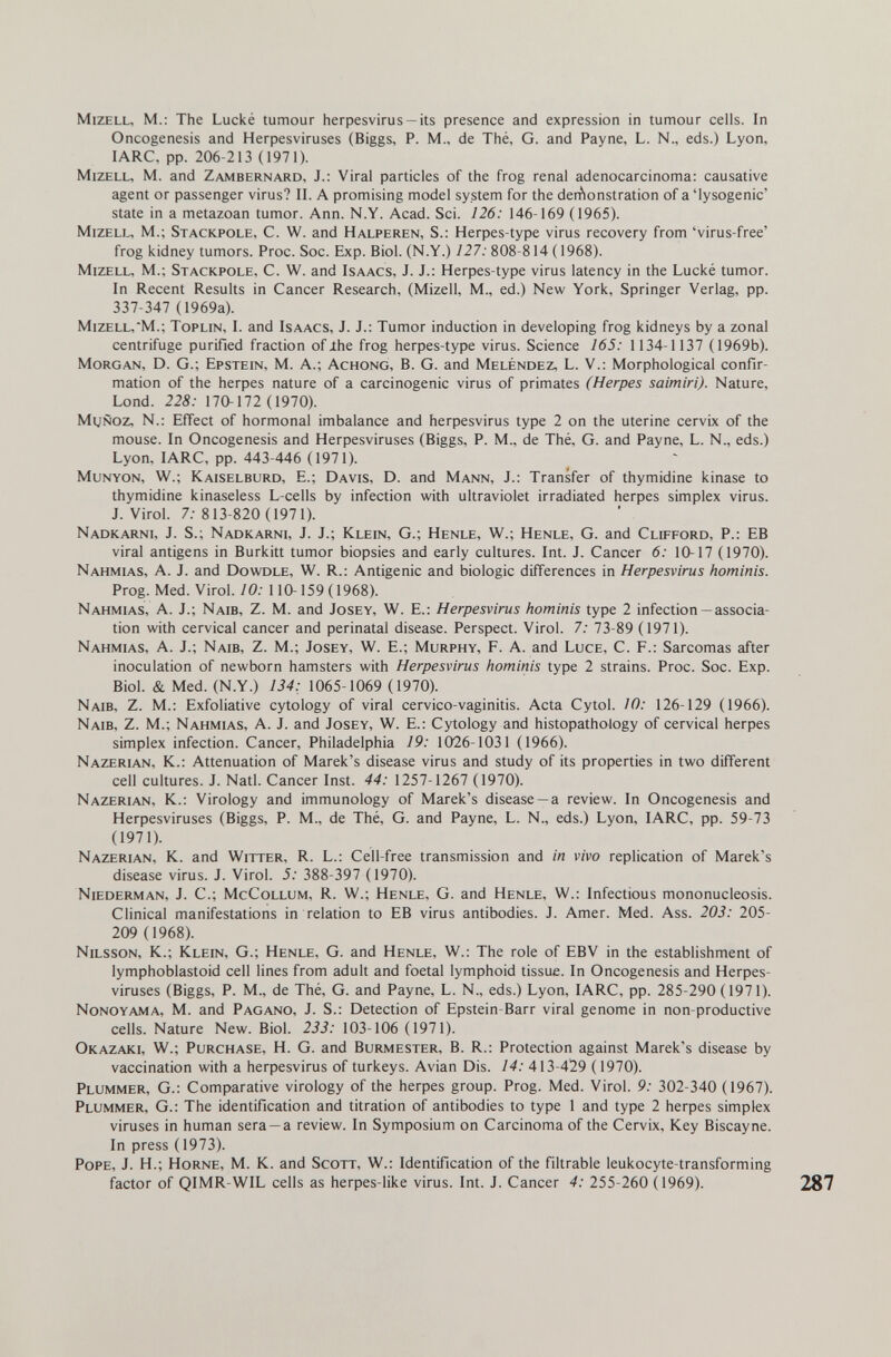 MizELL, M.: The Lucké tumour herpesvirus —its presence and expression in tumour cells. In Oncogenesis and Herpesviruses (Biggs, P. M., de Thé, G. and Payne, L. N., eds.) Lyon, lARC, pp. 206-213 (1971). MizELL, M. and Zambernard, J.: Viral particles of the frog renal adenocarcinoma: causative agent or passenger virus? II. A promising model sy stem for the deiAonstration of a 'lysogenic' state in a metazoan tumor. Ann. N.Y. Acad. Sci. 126: 146-169 (1965). Mizell, M.; Stackpole, С. W. and Halperen, S.: Herpes-type virus recovery from 'virus-free' frog kidney tumors. Proc. Soc. Exp. Biol. (N.Y.) 127: 808-814 (1968). Mizell, M.; Stackpole, С. W. and Isaacs, J. J.: Herpes-type virus latency in the Lucké tumor. In Recent Results in Cancer Research, (Mizell, M., ed.) New York, Springer Verlag, pp. 337-347 (1969a). Mizell,M.; Toplin, I. and Isaacs, J. J.: Tumor induction in developing frog kidneys by a zonal centrifuge purified fraction of Jhe frog herpes-type virus. Science 165: 1134-1137 (1969b). Morgan, D. G.; Epstein, M. A.; Achong, B. G. and Meléndez, L. V.: Morphological confir¬ mation of the herpes nature of a carcinogenic virus of primates (Herpes saimirí). Nature, Lond. 228: 170-172 (1970). MtjÑoz, N.: Effect of hormonal imbalance and herpesvirus type 2 on the uterine cervix of the mouse. In Oncogenesis and Herpesviruses (Biggs, P. M., de Thé, G. and Payne, L. N., eds.) Lyon, lARC, pp. 443-446 (1971). MuNYON, W.; Kaiselburd, е.; Davis, D. and Mann, J.: Transfer of thymidine kinase to thymidine kinaseless L-cells by infection with ultraviolet irradiated herpes simplex virus. J.Virol. 7.-813-820 (1971). Nadkarni, J. S.; Nadkarni, J. J.; Klein, G.; Henle, W.; Henle, G. and Clifford, P.; EB viral antigens in Burkitt tumor biopsies and early cultures. Int. J. Cancer 6: 10-17 (1970). Nahmias, a. J. and Dowdle, W. R.: Antigenic and biologic differences in Herpesvirus hominis. Prog. Med. Virol./0.- 110-159(1968). Nahmias, A. J.; Naib, Z. M. and Josey, W. E.: Herpesvirus hominis type 2 infection —associa¬ tion with cervical cancer and perinatal disease. Perspect. Virol. 7; 73-89 (1971). Nahmias, A. J.; Naib, Z. M.; Josey, W. E.; Murphy, F. A. and Luce, C. F.: Sarcomas after inoculation of newborn hamsters with Herpesvirus hominis type 2 strains. Proc. Soc. Exp. Biol. & Med. (N.Y.) 134: 1065-1069 (1970). Naib, Z. M.: Exfoliative cytology of viral cervico-vaginitis. Acta Cytol. 10: 126-129 (1966). Naib, Z. M.; Nahmias, A. J. and Josey, W. E.: Cytology and histopathology of cervical herpes simplex infection. Cancer, Philadelphia 19: 1026-1031 (1966). Nazerian, K.: Attenuation of Marek's disease virus and study of its properties in two different cell cultures. J. Natl. Cancer Inst. 44: 1257-1267 (1970). Nazerian, K.: Virology and immunology of Marek's disease —a review. In Oncogenesis and Herpesviruses (Biggs, P. M., de Thé, G. and Payne, L. N., eds.) Lyon, lARC, pp. 59-73 (1971). Nazerian, K. and Witter, R. L.: Cell-free transmission and in vivo replication of Marek's disease virus. J. Virol. 5: 388-397 (1970). Niederman, J. C.; McCollum, R. W.; Henle, G. and Henle, W.: Infectious mononucleosis. Clinical manifestations in relation to EB virus antibodies. J. Amer. Med. Ass. 203: 205- 209 (1968). Nilsson, K.; Klein, G.; Henle, G. and Henle, W.: The role of EBV in the establishment of lymphoblastoid cell lines from adult and foetal lymphoid tissue. In Oncogenesis and Herpes¬ viruses (Biggs, P. M., de Thé, G. and Payne, L. N., eds.) Lyon, lARC, pp. 285-290 (1971). Nonoyama, M. and Pagano, J. S.: Detection of Epstein-Barr viral genome in non-productive cells. Nature New. Biol. 233: 103-106 (1971). Okazaki, W.; Purchase, H. G. and Burmester, B. R.: Protection against Marek's disease by vaccination with a herpesvirus of turkeys. Avian Dis. 14: 413-429 (1970). Plummer, G.: Comparative virology of the herpes group. Prog. Med. Virol. 9: 302-340 (1967). Plummer, G.: The identification and titration of antibodies to type 1 and type 2 herpes simplex viruses in human sera —a review. In Symposium on Carcinoma of the Cervix, Key Biscay ne. In press (1973). Pope, J. Н.; Horne, M. K. and Scott, W.: Identification of the filtrable leukocyte-transforming factor of QIMR-WIL cells as herpes-like virus. Int. J. Cancer 4: 255-260 U969).