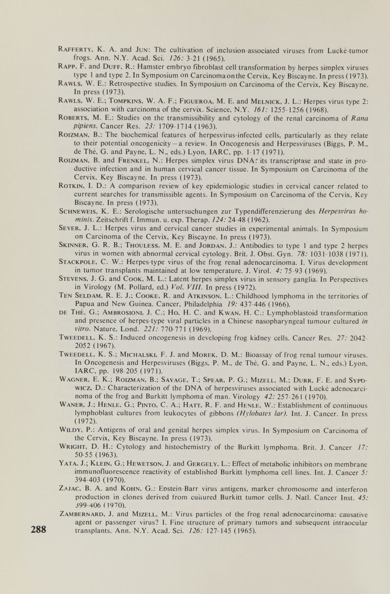 Rafferty, к. а. and Jun: The cultivation of inclusion-associated viruses from Lucké-tumor frogs. Ann. N.Y. Acad. Sci. 126: 3-21 (1965). Rapp, F. and Duff, R.; Hamster embryo fibroblast cell transformation by herpes simplex viruses type 1 and type 2. In Symposium on Carcinomaonthe Cervix, Key Biscayne. In press (1973). Rawls, W. E.: Retrospective studies. In Symposium on Carcinoma of the Cervix, Key Biscayne. In press ( 1973). Rawls, W. E.; Tompkins, W. A. F.; Figueroa, M. E. and Melnick, J. L.: Herpes virus type 2: association with carcinoma of the cervix. Science, N.Y. 161: 1255-1256 ( 1968). Roberts, M. E.: Studies on the transmissibility and cytology of the renal carcinoma of Rana pipiens. Cancer Res. 23: 1709-1714 (1963). Roizman, в.: The biochemical features of herpesvirus-infected cells, particularly as they relate to their potential oncogenicity— a review. In Oncogenesis and Herpesviruses (Biggs, P. M., de Thé, G. and Payne, L. N., eds.) Lyon, lARC, pp. 1-17 (1971). Roizman, B. and Frenkel, N.: Herpes simplex virus DNAr its transcriptase and state in pro¬ ductive infection and in human cervical cancer tissue. In Symposium on Carcinoma of the Cervix, Key Biscayne. In press (1973). Rotkin, I. D.: A comparison review of key epidemiologic studies in cervical cancer related to current searches for transmissible agents. In Symposium on Carcinoma of the Cervix, Key Biscayne. In press (1973). ScHNEWEis, K. E.; Serologische Untersuchungen zur Typendifferenzierung des Herpesvirus ho¬ minis. Zeitschrift f. Immun, u. exp. Therap. 124: 24-48 ( 1962). Sever, J. L.: Herpes virus and cervical cancer studies in experimental animals. In Symposium on Carcinoma of the Cervix, Key Biscayne. In press (1973). Skinner, G. R. В.; Thouless, M. E. and Jordan, J.: Antibodies to type 1 and type 2 herpes virus in women with abnormal cervical cytology. Brit. J. Obst. Gyn. 78: 1031-1038 (1971). Stackpole, С. W.: Herpes-type virus of the frog renal adenocarcinoma. I. Virus development in tumor transplants maintained at low temperature. J. Virol. 4: 75-93 (1969). Stevens, J. G. and Cook, M. L.; Latent herpes simplex virus in sensory ganglia. In Perspectives in Virology (M. Pollard, ed.) Уо/. Vili. In press (1972). Ten Seldam, R. E. J.; Cooke, R. and Atkinson, L.: Childhood lymphoma in the territories of Papua and New Guinea. Cancer, Philadelphia 19: 437-446 (1966). de Thé, G.; Ambrosioni, J. С.; Но, H. С. and Kwan, H. С.: Lymphoblastoid transformation and presence of herpes-type viral particles in a Chinese nasopharyngeal tumour cultured in vitro. Nature, Lond. 221: 770-771 (1969). Tweedell, K. S.: Induced oncogenesis in developing frog kidney cells. Cancer Res. 21: 2042- 2052 (1967). Tweedell. K. S.; Michalski, F. J. and Morek, D. M.: Bioassay of frog renal tumour viruses. In Oncogenesis and Herpesviruses (Biggs, P. M., de Thé, G. and Payne, L. N., eds.) Lyon. lARC, pp. 198-205 (1971). Wagner, E. K.; Roizman, В.; Savage, T.; Spear, P. G.; Mizell, M.; Durr, F. E. and Sypd- wicz, D.: Characterization of the DNA of herpesviruses associated with Lucké adenocarci¬ noma of the frog and Burkitt lymphoma of man. Virology 42: 257-261 (1970). Waner, J.; Henle, G.; Pinto, C. A.; Hatt, R. F. and Henle. W.: Establishment of continuous lymphoblast cultures from leukocytes of gibbons (Hvlobates lar). Int. J. Cancer. In press (1972). Wildy, p.: Antigens of oral and genital herpes simplex virus. In Symposium on Carcinoma of the Cervix, Key Biscayne. In press (1973). Wright, D. H.; Cytology and histochemistry of the Burkitt lymphoma. Brit. J. Cancer 17: 50-55 (1963). Yata, J.; Klein, G.; Hewetson, J. and Gergely, L.; Effect of metabolic inhibitors on membrane immunofluorescence reactivity of established Burkitt lymphoma cell lines. Int. J. Cancer 5: 394-403 (1970). Zajac, B. a. and Kohn, G.: Eostein-Barr virus antigens, marker chromosome and interferon production in clones derived from cuiiured Burkitt tumor cells. J. Natl. Cancer Inst. 45: 399-406 (1970). Zambernard, J. and Mizell, M.: Virus particles ot the frog renal adenocarcinoma: causative agent or passenger virus? 1. Fine structure of primary tumors and subsequent intraocular 288 transplants. Ann. N.Y. Acad. Sci. 126: 127-145 (1965).
