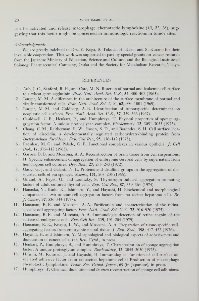 can be activated and release macrophage chemotactic lymphokine (76, 21, 28), sug gesting that this factor might be concerned in immunologic reactions in tumor sites. Acknowledgments We are greatly indebted to Drs. Y. Koga, S. Tokuda, H. Kako, and S. Kurano for their invaluable cooperation. This work was supported in part by special grants for cancer research from the Japanese Ministry of Education, Science and Culture, and the Biological Institute of Shionogi Pharmaceutical Company, Osaka and the Society for Metabolism Research, Tokyo. REFERENCES 1. Aub, J. C., Sanford, B. H., and Cote, M. N. Reaction of normal and leukemic cell surface to a wheat germ agglutinin. Proc. Natl. Acad. Sci. U.S., 54, 400 402 (1965). 2. Burger, M. M. A difference in the architecture of the surface membrane of normal and virally transformed cells. Proc. Natl. Acad. Sci. U.S., 62, 994-1001 (1969). 3. Burger, M. M. and Goldberg, A. R. Identification of tumorspecific determinant on neoplastic cell surfaces. Proc. Natl. Acad. Sci. U.S., 57, 359-366 (1967). 4. Cauldwell, C. B., Henkart, P., and Humphreys, T. Physical properties of sponge ag gregation factor. A unique proteoglycan complex. Biochemistry, 12, 3051-3055 (1973). 5. Chang, C. M., Reitherman, R. W., Rosen, S. D., and Barondes, S. H. Cell surface loca tion of discoidin, a developmentally regulated carbohydrate-binding protein from Dictryostelium discoideum. Exp. Cell Res., 95, 136-142 (1975). 6. Faquhar, M. G. and Palade, G. E. Junctional complexes in various epithelia. J. Cell Biol., 17, 375-412 (1963). 7. Garber, B. B. and Moscona, A. A. Reconstruction of brain tissue from cell suspensions. II. Specific enhancement of aggregation of embryonic cerebral cells by supernatant from homologous cell cultures. Dev. Biol., 27, 235-243 (1972). 8. Gasic, G. J. and Galanti, N. L. Proteins and disulfide groups in the aggregation of dis sociated cells of sea sponges. Science, 151, 203-205 (1966). 9. Giraud, A., Fayet, G., and Lissitzky, S. Thyrotropin-induced aggregation-promoting factors of adult cultured thyroid cells. Exp. Cell Res., 87, 359-364 (1974). 10. Hanaoka, Y., Kudo, K., Ishimaru, Y., and Hayashi, H. Biochemical and morphological comparison of two tumour-cell-aggregation factors from rat ascites hepatoma cells. Br. J. Cancer, 37, 536-544 (1978). 11. Hausman, R. E. and Moscona, A.A. Purification and characterization of the retina- specific cell-aggregating factor. Proc. Natl. Acad. Sci. U.S., 72, 916-920 (1975). 12. Hausman, R. E. and Moscona, A. A. Immunologic detection of retina cognin of the surface of embryonic cells. Exp. Cell Res., 119, 191-204 (1979). 13. Hausman, R. E., Knapp, L. W., and Moscona, A. A. Preparation of tissue-specific cell- aggregating factors from embryonic neural tissue./. Exp. Zool., 198, 417-422 (1976). 14. Hayashi, H. and Ishimaru, Y. Morphological and biological aspects of adhesiveness and dissociation of cancer cells. Int. Rev. Cytol., in press. 15. Henkart, P., Humphreys, S., and Humphreys, T. Characterization of sponge aggregation factor. A unique proteoglycan complex. Biochemistry , 12, 3045-3050 (1973). 16. Hifumi, M., Kuratsu, J., and Hayashi, H. Immunological function of cell surface-as sociated adhesive factor from rat ascites hepatoma cells: Production of macrophage chemotactic lymphokine. Trans. Soc. Pathol. Japon., 69 (in Japanese), in press. 17. Humphreys, T. Chemical dissolution and in vitro reconstruction of sponge cell adhesions.