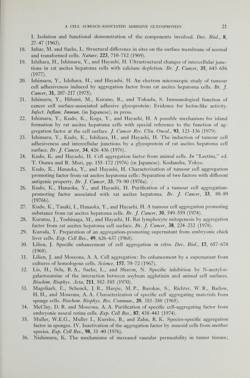 I. Isolation and functional demonstration of the components involved. Dev. Biol., 8, 27-47 (1963). 18. Inbar, M. and Sachs, L. Structural difference in sites on the surface membrane of normal and transformed cells. Nature , 223, 710-712 (1969). 19. Ishihara, H., Ishimaru, Y., and Hayashi, H. Ultrastructural changes of intercellular junc tions in rat ascites hepatoma cells with calcium depletion. Br. J. Cancer , 35, 643-656 (1977). 20. Ishimaru, Y., Ishihara, H., and Hayashi, H. An electron microscopic study of tumour cell adhesiveness induced by aggregation factor from rat ascites hepatoma cells. Br. J. Cancer, 31, 207-217 (1975). 21. Ishimaru, Y., Hifumi, M., Kurano, R., and Tokuda, S. Immunological function of cancer cell surface-associated adhesive glycoprotein: Evidence for lectin-like activity. Infect. Inflam. Immun, (in Japanese), in press. 22. Ishimaru, Y., Kudo, K., Koga, Y., and Hayashi, H. A possible mechanism for island formation by rat ascites hepatoma cells with special reference to the function of ag gregation factor at the cell surface. J. Cancer Res. Clin. Oncol., 93, 123-136 (1979). 23. Ishimaru, Y., Kudo, K., Ishihara, H., and Hayashi, H. The induction of tumour cell adhesiveness and intercellular junctions by a glycoprotein of rat ascites hepatoma cell surface. Br. J. Cancer, 34, 426-436 (1976). 24. Kudo, K. and Hayashi, H. Cell aggregation factor from animal cells. In Lectins, ed. T. Osawa and R. Mori, pp. 155-172 (1976) (in Japanese). Kodansha, Tokyo. 25. Kudo, K., Hanaoka, Y., and Hayashi, H. Characterization of tumour cell aggregation promoting factor from rat ascites hepatoma cells: Separation of two factors with different antigenic property. Br. J. Cancer, 33, 79-90 (1976a). 26. Kudo, K., Hanaoka, Y., and Hayashi, H. Purification of a tumour cell aggregation- promoting factor associated with rat ascites hepatoma. Br. J. Cancer, 33, 88-89 (1976b). 27. Kudo, K., Tasaki, I., Hanaoka, Y., and Hayashi, H. A tumour cell aggregation promoting substance from rat ascites hepatoma cells. Br. J. Cancer, 30, 549-559 (1974). 28. Kuratsu, J., Yoshinaga, M., and Hayashi, H. Rat lymphocyte mitogenesis by aggregation factor from rat ascites hepatoma cell surface. Br. J. Cancer, 38, 224-232 (1978). 29. Kuroda, Y. Preparation of an aggregation-promoting supernatant from embryonic chick liver cells. Exp. Cell Res., 49, 626-637 (1968). 30. Lilien, J. Specific enhancement of cell aggregation in vitro. Dev. Biol., 17, 657-678 (1968). 31. Lilien, J. and Moscona, A. A. Cell aggregation: Its enhancement by a supernatant from cultures of homologous cells. Science, 157, 70-72 (1967). 32. Lis, H., Sela, B. A., Sachs, L., and Sharon, N. Specific inhibition by N-acetyl -D- galactosamine of the interaction between soybean agglutinin and animal cell surfaces. Biochim. Biophys. Acta, 211, 582-585 (1970). 33. Magoliash, E., Schenck, J. R., Hargie, M. P., Burokas, S., Richter, W. R., Barlow, H. H., and Moscona, A. A. Characterization of specific cell aggregating materials from sponge cells. Biochem. Biophys. Res. Commun., 20, 383-388 (1965). 34. McClay, D. R. and Moscona, A. A. Purification of specific cell-aggregating factor from embryonic neural retina cells. Exp. Cell Res., 87, 438-443 (1974). 35. Muller, W.E.G., Muller I., Kurelec, B., and Zahn, R. K. Species-specific aggregation factor in sponges. IV. Inactivation of the aggregation factor by mucoid cells from another species. Exp. Cell Res., 98, 31-40 (1976). 36. Nishimura, K. The mechanisms of increased vascular permeability in tumor tissues;