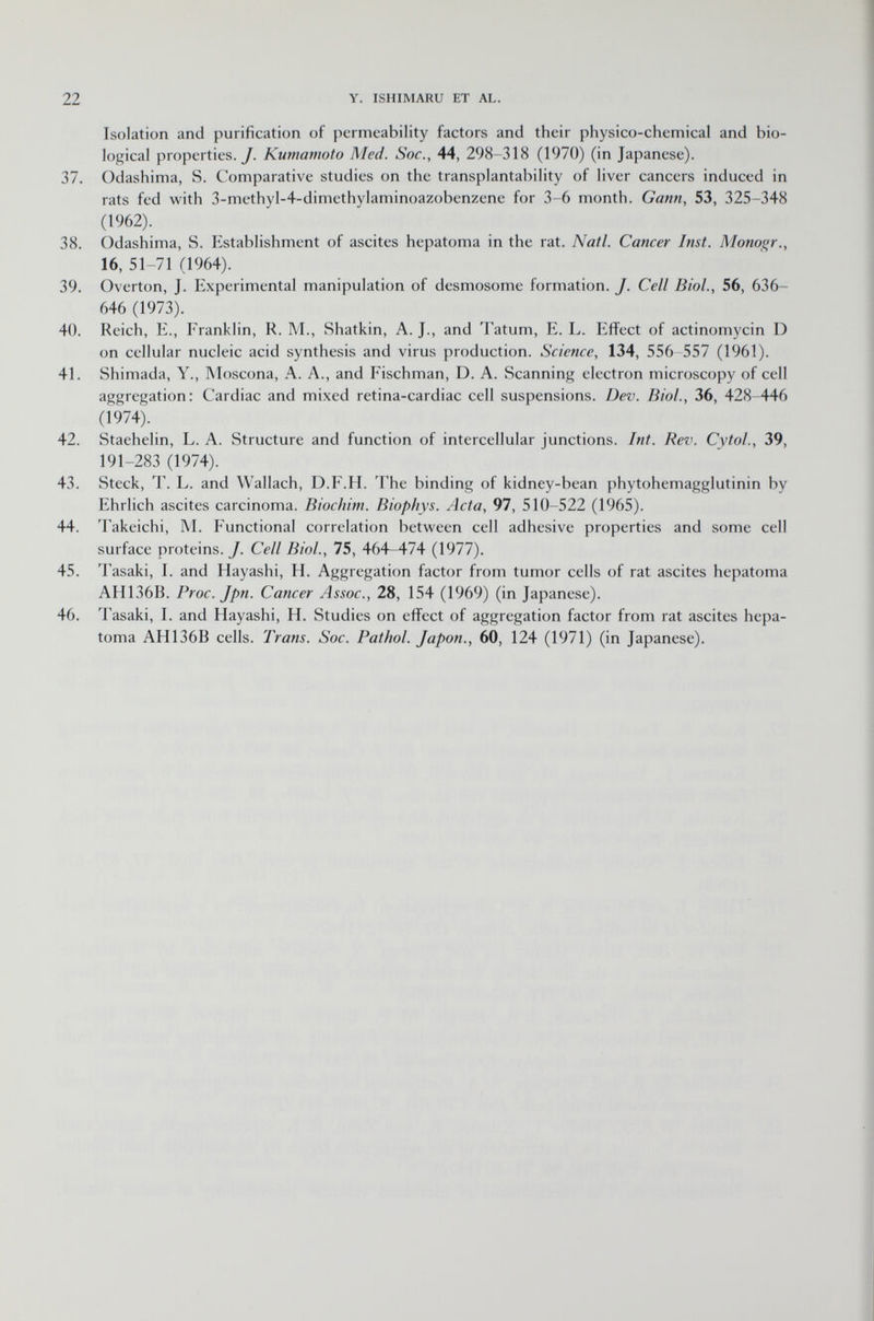 Isolation and purification of permeability factors and their physico-chemical and bio logical properties./. Kumamoto Med. Soc., 44, 298-318 (1970) (in Japanese). 37. Odashima, S. Comparative studies on the transplantability of liver cancers induced in rats fed with 3-methyl-4-dimethylaminoazobenzene for 3-6 month. Gann, 53, 325-348 (1962). 38. Odashima, S. Establishment of ascites hepatoma in the rat. Natl. Cancer Inst. Monogr., 16, 51-71 (1964). 39. Overton, J. Experimental manipulation of desmosome formation. J. Cell Biol., 56, 636- 646 (1973). 40. Reich, E., Franklin, R. M., Shatkin, A. J., and Tatum, E. L. Effect of actinomycin D on cellular nucleic acid synthesis and virus production. Science , 134, 556-557 (1961). 41. Shimada, Y., Moscona, A. A., and Fischman, D. A. Scanning electron microscopy of cell aggregation: Cardiac and mixed retina-cardiac cell suspensions. Dev. Biol., 36, 428-446 (1974). 42. Staehelin, L. A. Structure and function of intercellular junctions. Int. Rev. Cytol., 39, 191-283 (1974). 43. Steck, T. L. and Wallach, D.F.H. The binding of kidney-bean phytohemagglutinin by Ehrlich ascites carcinoma. Biochim. Biophys. Acta , 97, 510-522 (1965). 44. Takeichi, M. Functional correlation between cell adhesive properties and some cell surface proteins./. Cell Biol., 75, 464-474 (1977). 45. Tasaki, I. and Hayashi, H. Aggregation factor from tumor cells of rat ascites hepatoma AH136B. Proc. Jpn. Cancer Assoc., 28, 154 (1969) (in Japanese). 46. Tasaki, I. and Hayashi, H. Studies on effect of aggregation factor from rat ascites hepa toma AH136B cells. Trans. Soc. Pathol. Japon., 60, 124 (1971) (in Japanese).