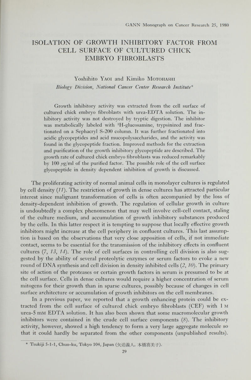 ISOLATION OF GROWTH INHIBITORY FACTOR FROM CELL SURFACE OF CULTURED CHICK EMBRYO FIBROBLASTS Yoshihito Yaoi and Kimiko Motohashi Biology Division, National Cancer Center Research Institute* Growth inhibitory activity was extracted from the cell surface of cultured chick embryo fibroblasts with urea-EDTA solution. The in hibitory activity was not destroyed by tryptic digestion. The inhibitor was metabolically labeled with 3 H-glucosamine, trypsinized and frac tionated on a Sephacryl S-200 column. It was further fractionated into acidic glycopeptides and acid mucopolysaccharides, and the activity was found in the glycopeptide fraction. Improved methods for the extraction and purification of the growth inhibitory glycopeptide are described. The growth rate of cultured chick embryo fibroblasts was reduced remarkably by 100 /¿g/ml of the purified factor. The possible role of the cell surface glycopeptide in density dependent inhibition of growth is discussed. The proliferating activity of normal animal cells in monolayer cultures is regulated by cell density (11). The restriction of growth in dense cultures has attracted particular interest since malignant transformation of cells is often accompanied by the loss of density-dependent inhibition of growth. The regulation of cellular growth in culture is undoubtedly a complex phenomenon that may well involve cell-cell contact, staling of the culture medium, and accumulation of growth inhibitory substances produced by the cells. In this latter respect it is tempting to suppose that locally effective growth inhibitors might increase at the cell periphery in confluent cultures. This last assump tion is based on the observations that very close apposition of cells, if not immediate contact, seems to be essential for the transmission of the inhibitory effects in confluent cultures (7, 13, 14). The role of cell surfaces in controlling cell division is also sug gested by the ability of several proteolytic enzymes or serum factors to evoke a new round of DNA synthesis and cell division in density inhibited cells (2, 10). The primary site of action of the proteases or certain growth factors in serum is presumed to be at the cell surface. Cells in dense cultures would require a higher concentration of serum mitogens for their growth than in sparse cultures, possibly because of changes in cell surface architecture or accumulation of growth inhibitors on the cell membranes. In a previous paper, we reported that a growth enhancing protein could be ex tracted from the cell surface of cultured chick embryo fibroblasts (CEF) with 1 m urea-5 mM EDTA solution. It has also been shown that some macromolecular growth inhibitors were contained in the crude cell surface components (8). The inhibitory activity, however, showed a high tendency to form a very large aggregate molecule so that it could hardly be separated from the other components (unpublished results). * Tsukiji 5-1-1, Chuo-ku, Tokyo 104, Japan 0cil|j|Ai ^fifïïit-FO- 29