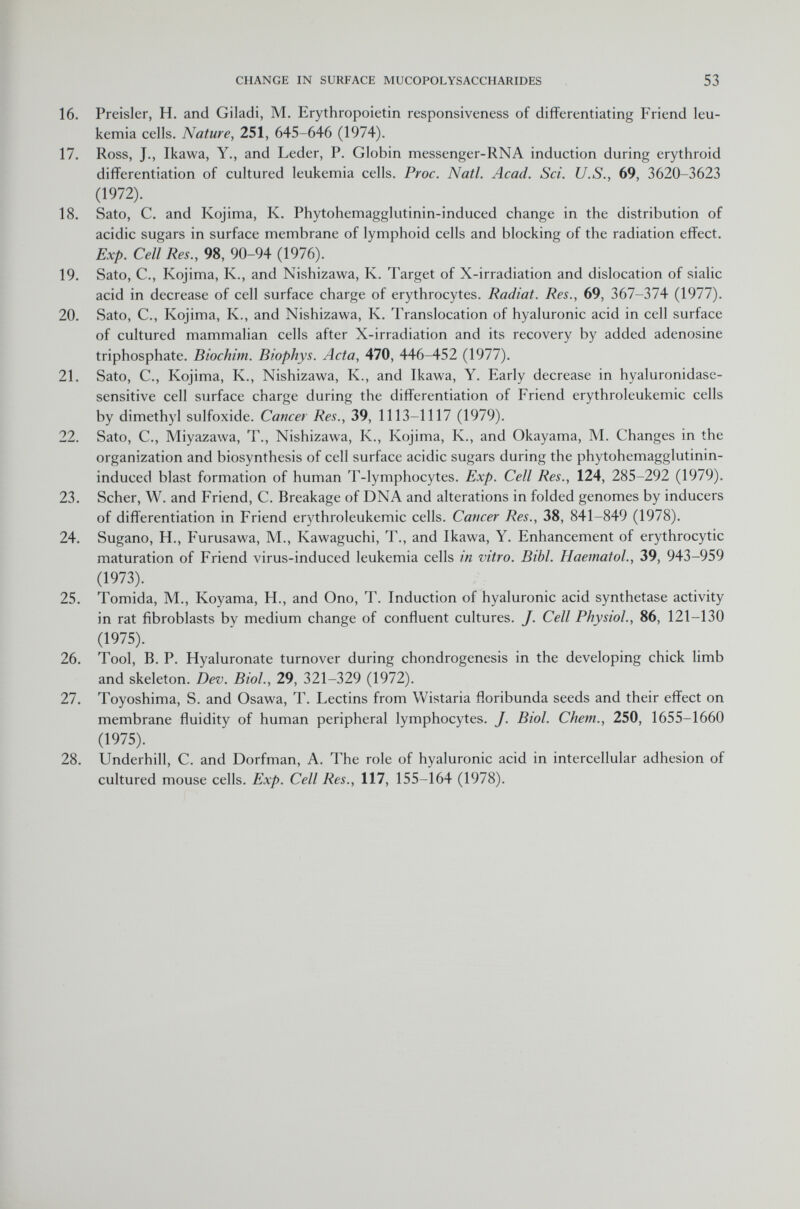 16. Preisler, H. and Giladi, M. Erythropoietin responsiveness of differentiating Friend leu kemia cells. Nature, 251, 645-646 (1974). 17. Ross, J., Ikawa, Y., and Leder, P. Globin messenger-RNA induction during erythroid differentiation of cultured leukemia cells. Proc. Natl. Acad. Sci. U.S., 69, 3620-3623 (1972). 18. Sato, C. and Kojima, K. Phytohemagglutinin-induced change in the distribution of acidic sugars in surface membrane of lymphoid cells and blocking of the radiation effect. Exp. Cell Res., 98, 90-94 (1976). 19. Sato, C., Kojima, K., and Nishizawa, K. Target of X-irradiation and dislocation of sialic acid in decrease of cell surface charge of erythrocytes. Radiat. Res., 69, 367-374 (1977). 20. Sato, C., Kojima, K., and Nishizawa, K. Translocation of hyaluronic acid in cell surface of cultured mammalian cells after X-irradiation and its recovery by added adenosine triphosphate. Biochim. Biophys. Acta, 470, 446-452 (1977). 21. Sato, C., Kojima, K., Nishizawa, K., and Ikawa, Y. Early decrease in hyaluronidase- sensitive cell surface charge during the differentiation of Friend erythroleukemic cells by dimethyl sulfoxide. Cancer Res., 39, 1113-1117 (1979). 22. Sato, C., Miyazawa, T., Nishizawa, K., Kojima, K., and Okayama, M. Changes in the organization and biosynthesis of cell surface acidic sugars during the phytohemagglutinin- induced blast formation of human T-lymphocytes. Exp. Cell Res., 124, 285-292 (1979). 23. Scher, W. and Friend, C. Breakage of DNA and alterations in folded genomes by inducers of differentiation in Friend erythroleukemic cells. Cancer Res., 38, 841-849 (1978). 24. Sugano, H., Furusawa, M., Kawaguchi, T., and Ikawa, Y. Enhancement of erythrocytic maturation of Friend virus-induced leukemia cells in vitro. Bibl. Haematol., 39, 943-959 (1973). 25. Tomida, M., Koyama, H., and Ono, T. Induction of hyaluronic acid synthetase activity in rat fibroblasts by medium change of confluent cultures. J. Cell Physiol., 86, 121-130 (1975). 26. Tool, B. P. Hyaluronate turnover during chondrogenesis in the developing chick limb and skeleton. Dev. Biol., 29, 321-329 (1972). 27. Toyoshima, S. and Osawa, T. Lectins from Wistaria floribunda seeds and their effect on membrane fluidity of human peripheral lymphocytes. J. Biol. C/iem., 250, 1655-1660 (1975). 28. Underhill, C. and Dorfman, A. The role of hyaluronic acid in intercellular adhesion of cultured mouse cells. Exp. Cell Res., 117, 155-164 (1978).