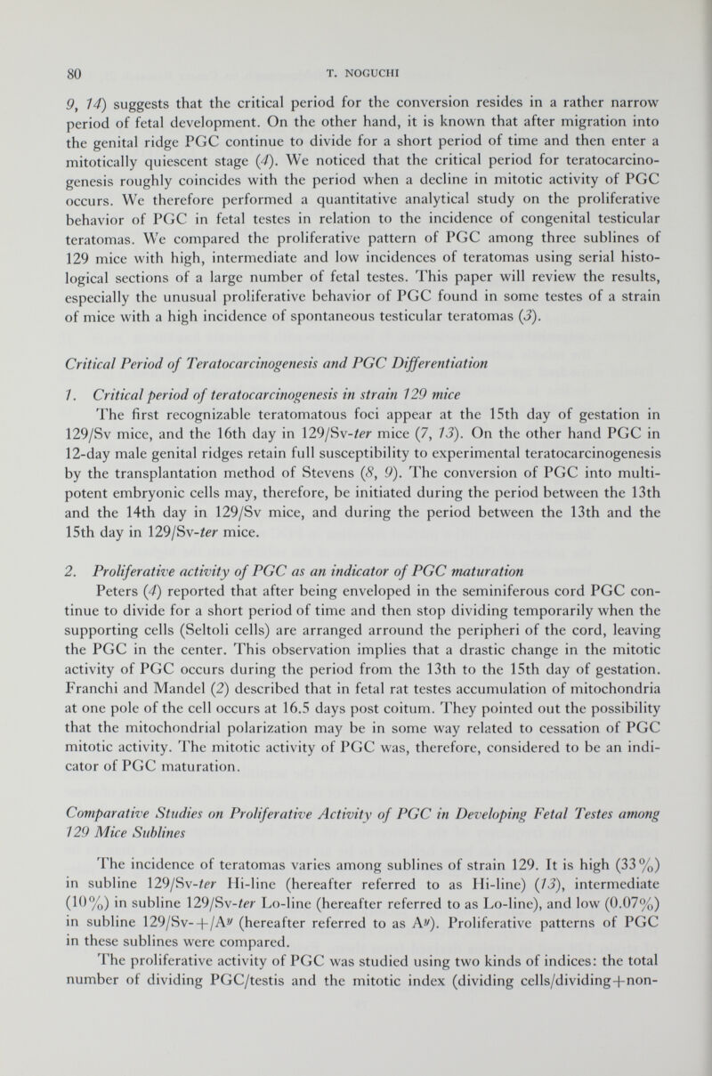 9, 14) suggests that the critical period for the conversion resides in a rather narrow period of fetal development. On the other hand, it is known that after migration into the genital ridge PGC continue to divide for a short period of time and then enter a mitotically quiescent stage (4). We noticed that the critical period for teratocarcino- genesis roughly coincides with the period when a decline in mitotic activity of PGC occurs. We therefore performed a quantitative analytical study on the proliferative behavior of PGC in fetal testes in relation to the incidence of congenital testicular teratomas. We compared the proliferative pattern of PGC among three sublines of 129 mice with high, intermediate and low incidences of teratomas using serial histo logical sections of a large number of fetal testes. This paper will review the results, especially the unusual proliferative behavior of PGC found in some testes of a strain of mice with a high incidence of spontaneous testicular teratomas (3). Critical Period of Teratocarcinogenesis and PGC Differentiation 7. Criticai period of teratocarcinogenesis in strain 129 mice The first recognizable teratomatous foci appear at the 15th day of gestation in 129/Sv mice, and the 16th day in 129/ Sv-/ét mice (7, 13). On the other hand PGC in 12-day male genital ridges retain full susceptibility to experimental teratocarcinogenesis by the transplantation method of Stevens ( 8 , 9). The conversion of PGC into multi- potent embryonic cells may, therefore, be initiated during the period between the 13th and the 14th day in 129/Sv mice, and during the period between the 13th and the 15th day in 129/S w-ter mice. 2. Proliferative activity of PGC as an indicator of PGC maturation Peters (4) reported that after being enveloped in the seminiferous cord PGC con tinue to divide for a short period of time and then stop dividing temporarily when the supporting cells (Seltoli cells) are arranged arround the peripheri of the cord, leaving the PGC in the center. This observation implies that a drastic change in the mitotic activity of PGC occurs during the period from the 13th to the 15th day of gestation. Franchi and Mandel (2) described that in fetal rat testes accumulation of mitochondria at one pole of the cell occurs at 16.5 days post coitum. They pointed out the possibility that the mitochondrial polarization may be in some way related to cessation of PGC mitotic activity. The mitotic activity of PGC was, therefore, considered to be an indi cator of PGC maturation. Comparative Studies on Proliferative Activity of PGC in Developing Fetal Testes among 129 Mice Sublines The incidence of teratomas varies among sublines of strain 129. It is high (33%) in subline 129/Sv-/¿r Hi-line (hereafter referred to as Hi-line) (13), intermediate (10%) in subline 129/S v-ter Lo-line (hereafter referred to as Lo-line), and low (0.07%) in subline 129/Sv--|-/A2/ (hereafter referred to as A^). Proliferative patterns of PGC in these sublines were compared. The proliferative activity of PGC was studied using two kinds of indices: the total number of dividing PGC/testis and the mitotic index (dividing cells/dividing-fnon-