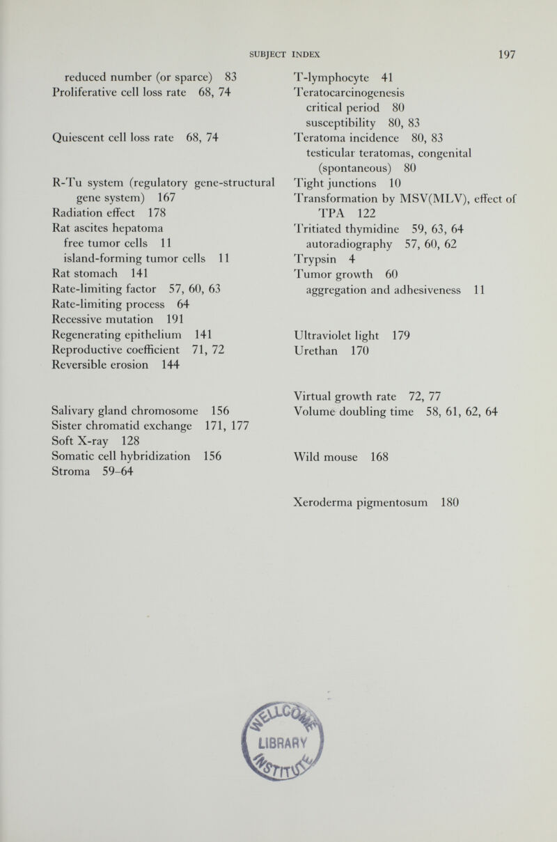 reduced number (or sparce) 83 Proliferative cell loss rate 68, 74 Quiescent cell loss rate 68, 74 R-Tu system (regulatory gene-structural gene system) 167 Radiation effect 178 Rat ascites hepatoma free tumor cells 11 island-forming tumor cells 11 Rat stomach 141 Rate-limiting factor 57, 60, 63 Rate-limiting process 64 Recessive mutation 191 Regenerating epithelium 141 Reproductive coefficient 71, 72 Reversible erosion 144 Salivary gland chromosome 156 Sister chromatid exchange 171, 177 Soft X-ray 128 Somatic cell hybridization 156 Stroma 59-64 T-lymphocyte 41 T eratocarcinogenesis critical period 80 susceptibility 80, 83 Teratoma incidence 80, 83 testicular teratomas, congenital (spontaneous) 80 Tight junctions 10 Transformation by MSV(MLV), effect of TP A 122 Tritiated thymidine 59, 63, 64 autoradiography 57, 60, 62 Trypsin 4 Tumor growth 60 aggregation and adhesiveness 11 Ultraviolet light 179 Urethan 170 Virtual growth rate 72, 77 Volume doubling time 58, 61, 62, 64 Wild mouse 168 Xeroderma pigmentosum 180