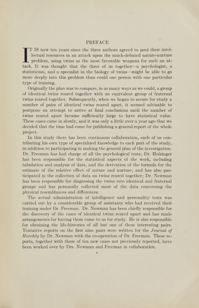 PREFACE IT IS now ten years since the three authors agreed to pool their intel¬ lectual resources in an attack upon the much-debated nature-nurture problem, using twins as the most favorable weapons for such an at¬ tack. It was thought that the three of us together—a psychologist, a statistician, and a specialist in the biology of twins—might be able to go more deeply into this problem than could one person with one particular type of training. Originally the plan was to compare, in as many ways as we could, a group of identical twins reared together with an equivalent group of fraternal twins reared together. Subsequently, when we began to secure for study a number of pairs of identical twins reared apart, it seemed advisable to postpone an attempt to arrive at final conclusions until the number of twins reared apart became sufficiently large to have statistical value. These cases came in slowly, and it was only a little over a year ago that we decided that the time had come for publishing a general report of the whole project. In this study there has been continuous collaboration, each of us con¬ tributing his own type of specialized knowledge to each part of the study, in addition to participating in making the general plan of the investigation. Dr. Freeman has had charge of all the psychological tests; Dr. Holzinger has been responsible for the statistical aspects of the work, including tabulation and analysis of data, and the derivation of the formula for the estimate of the relative effect of nature and nurture, and has also par¬ ticipated in the collection of data on twins reared together; Dr. Newman has been responsible for diagnosing the twins into identical and fraternal groups and has personally collected most of the data concerning the physical resemblances and differences. The actual administration of intelligence and personality tests was carried out by a considerable group of assistants who had received their training under Dr. Freeman. Dr. Newman has been chiefly responsible for the discovery of the cases of identical twins reared apart and has made arrangements for having them come to us for study. He is also responsible for obtaining the life-histories of all but one of these interesting pairs. Tentative reports on the first nine pairs were written for the Journal of Heredity by Dr. Newman with the co-operation of Dr. Freeman. These re¬ ports, together with those of ten new cases not previously reported, have been worked over by Drs. Newman and Freeman in collaboration. V