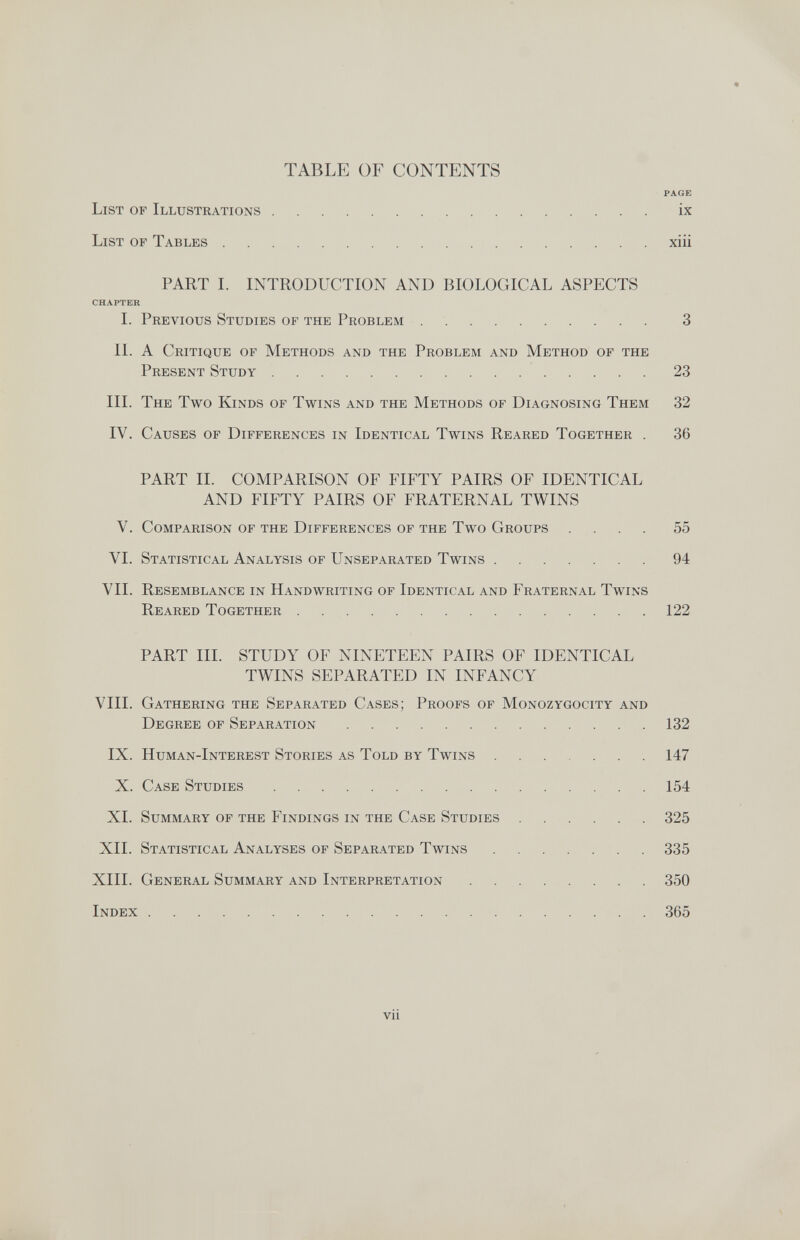 TABLE OF CONTENTS PAGE List of Illustrations ix List of Tables xiii PART I. INTRODUCTION AND BIOLOGICAL ASPECTS CHAPTER I. Previous Studies of the Problem 3 IL A Critique of Methods and the Problem and Method of the Present Study 23 III. The Two Kinds of Twins and the Methods of Diagnosing Them 32 IV. Causes of Differences in Identical Twins Reared Together . 36 PART II. COMPARISON OF FIFTY PAIRS OF IDENTICAL AND FIFTY PAIRS OF FRATERNAL TWINS V. Comparison of the Differences of the Two Groups .... 55 VI. Statistical Analysis of Unseparated Twins 94 VII. Resemblance in Handwriting of Identical and Fraternal Twins Reared Together 122 PART III. STUDY OF NINETEEN PAIRS OF IDENTICAL TWINS SEPARATED IN INFANCY VIII. Gathering the Separated Cases; Proofs of Monozygocity and Degree of Separation 132 IX. Human-Interest Stories as Told by Twins 147 X. Case Studies 154 XI. Summary of the Findings in the Case Studies  325 XII. Statistical Analyses of Separated Twins 335 XIII. General Summary and Interpretation 350 Index 365 vii