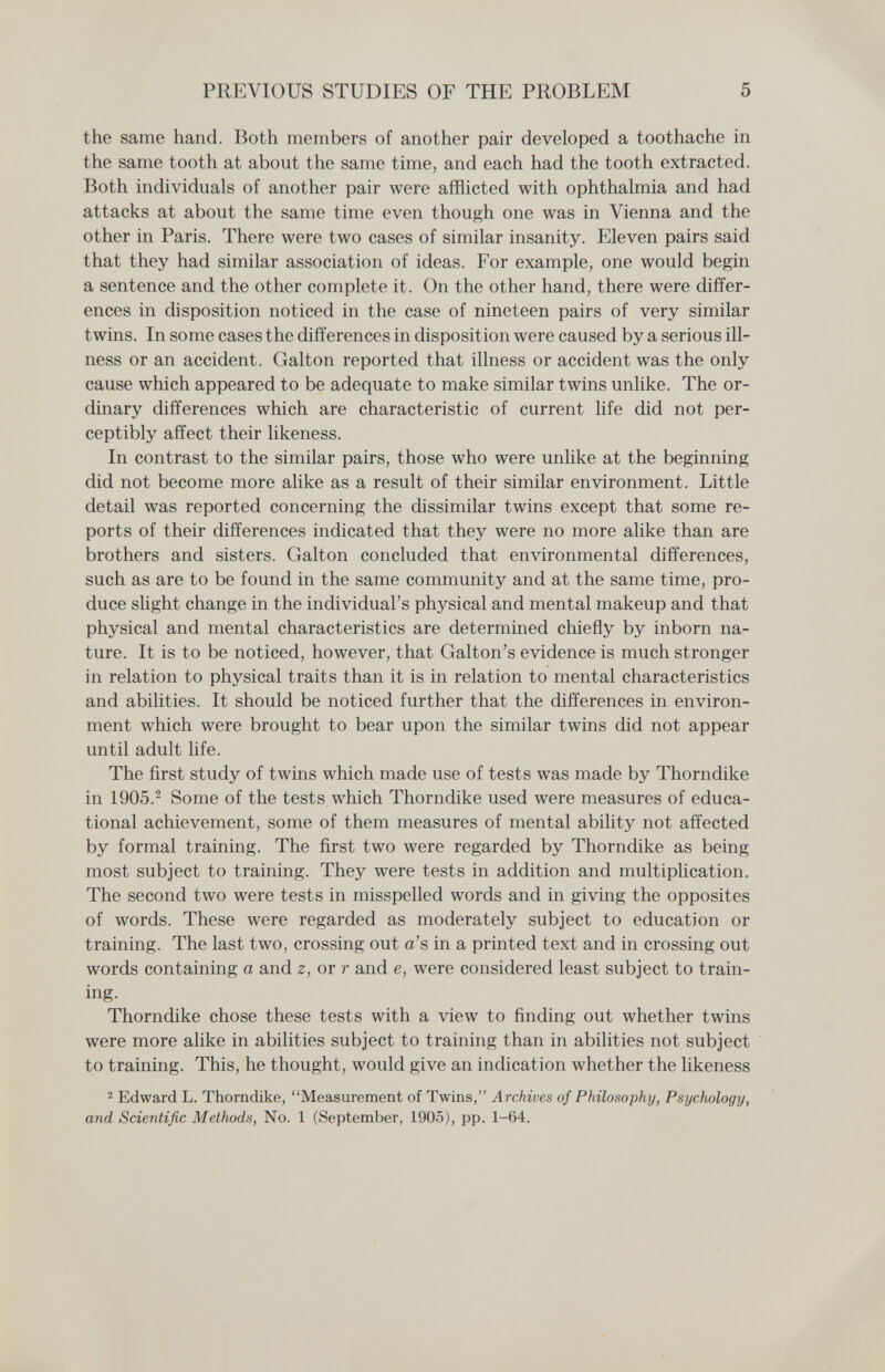 PREVIOUS STUDIES OF THE PROBLEM 5 the same hand. Both members of another pair developed a toothache in the same tooth at about the same time, and each had the tooth extracted. Both individuals of another pair were afflicted with ophthalmia and had attacks at about the same time even though one was in Vienna and the other in Paris. There were two cases of similar insanity. Eleven pairs said that they had similar association of ideas. For example, one would begin a sentence and the other complete it. On the other hand, there were differ¬ ences in disposition noticed in the case of nineteen pairs of very similar twins. In some cases the differences in disposition were caused by a serious ill¬ ness or an accident. Galton reported that illness or accident was the only cause which appeared to be adequate to make similar twins unlike. The or¬ dinary differences which are characteristic of current life did not per¬ ceptibly affect their likeness. In contrast to the similar pairs, those who were unlike at the beginning did not become more alike as a result of their similar environment. Little detail was reported concerning the dissimilar twins except that some re¬ ports of their differences indicated that they were no more alike than are brothers and sisters. Galton concluded that environmental differences, such as are to be found in the same community and at the same time, pro¬ duce slight change in the individual's physical and mental makeup and that physical and mental characteristics are determined chiefly by inborn na¬ ture. It is to be noticed, however, that Galton's evidence is much stronger in relation to physical traits than it is in relation to mental characteristics and abilities. It should be noticed further that the differences in environ¬ ment which were brought to bear upon the similar twins did not appear until adult life. The first study of twins which made use of tests was made by Thorndike in 1905.^ Some of the tests which Thorndike used were measures of educa¬ tional achievement, some of them measures of mental ability not affected by formal training. The first two were regarded by Thorndike as being most subject to training. They were tests in addition and multiplication. The second two were tests in misspelled words and in giving the opposites of words. These were regarded as moderately subject to education or training. The last two, crossing out a's in a printed text and in crossing out words containing a and z, or r and e, were considered least subject to train¬ ing. Thorndike chose these tests with a view to finding out whether twins were more аИке in abilities subject to training than in abilities not subject to training. This, he thought, would give an indication whether the likeness 2 Edward L. Thorndike, Measurement of Twins, Archives of Philosophy, Psychology, and Scientific Methods, No. 1 (September, 1905), pp. 1-64.