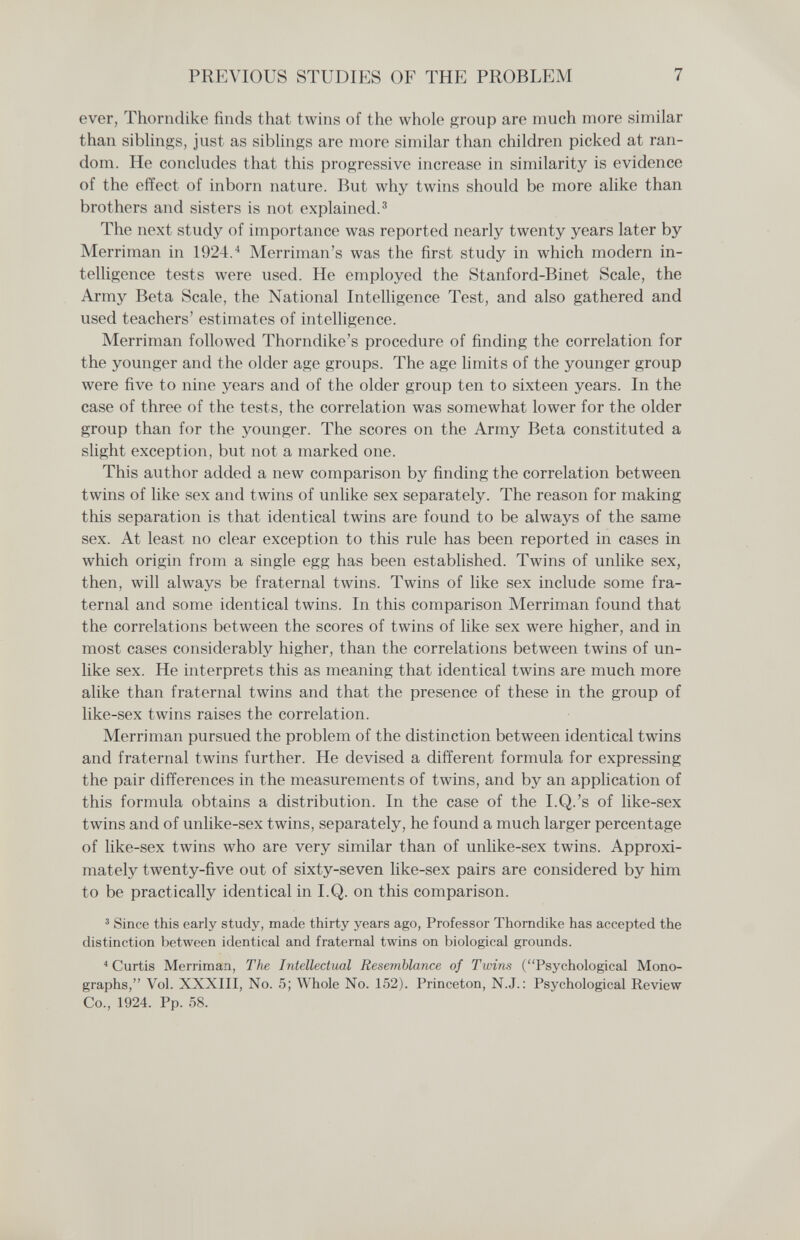 PREVIOUS STUDIES OF THE PROBLEM 7 ever, Thorndike finds that twins of the whole p;roup are much more similar than siblings, just as siblings are more similar than children picked at ran¬ dom. He concludes that this prooressive increase in similarity is evidence of the effect of inborn nature. But why twins should be more alike than brothers and sisters is not explained.^ The next study of importance was reported nearly twenty years later by Merriman in 1924.^ Merriman's was the first study in which modern in¬ telligence tests were used. He employed the Stanford-Binet Scale, the Army Beta Scale, the National Intelligence Test, and also gathered and used teachers' estimates of intelligence. Merriman followed Thorndike's procedure of finding the correlation for the younger and the older age groups. The age limits of the younger group were five to nine years and of the older group ten to sixteen years. In the case of three of the tests, the correlation was somewhat lower for the older group than for the younger. The scores on the Army Beta constituted a slight exception, but not a marked one. This author added a new comparison by finding the correlation between twins of like sex and twins of unlike sex separately. The reason for making this separation is that identical twins are found to be always of the same sex. At least no clear exception to this rule has been reported in cases in which origin from a single egg has been established. Twins of unlike sex, then, will always be fraternal twins. Twins of like sex include some fra¬ ternal and some identical twins. In this comparison Merriman found that the correlations between the scores of twins of like sex were higher, and in most cases considerably higher, than the correlations between twins of un¬ like sex. He interprets this as meaning that identical twins are much more alike than fraternal twins and that the presence of these in the group of like-sex twins raises the correlation. Merriman pursued the problem of the distinction between identical twins and fraternal twins further. He devised a different formula for expressing the pair differences in the measurements of twins, and by an application of this formula obtains a distribution. In the case of the I.Q.'s of like-sex twins and of unlike-sex twins, separately, he found a much larger percentage of like-sex twins who are very similar than of unlike-sex twins. Approxi¬ mately twenty-five out of sixty-seven like-sex pairs are considered by him to be practically identical in I.Q. on this comparison. ' Since this early study, made thirty years ago, Professor Thorndike has accepted the distinction between identical and fraternal twins on biological grounds. Curtis Merriman, The Intellectual Resemblance of Twins (Psychological Mono¬ graphs, Vol. XXXIII, No. 5; Whole No. 152). Princeton, N.J.: Psychological Review Co., 1924. Pp. 58.