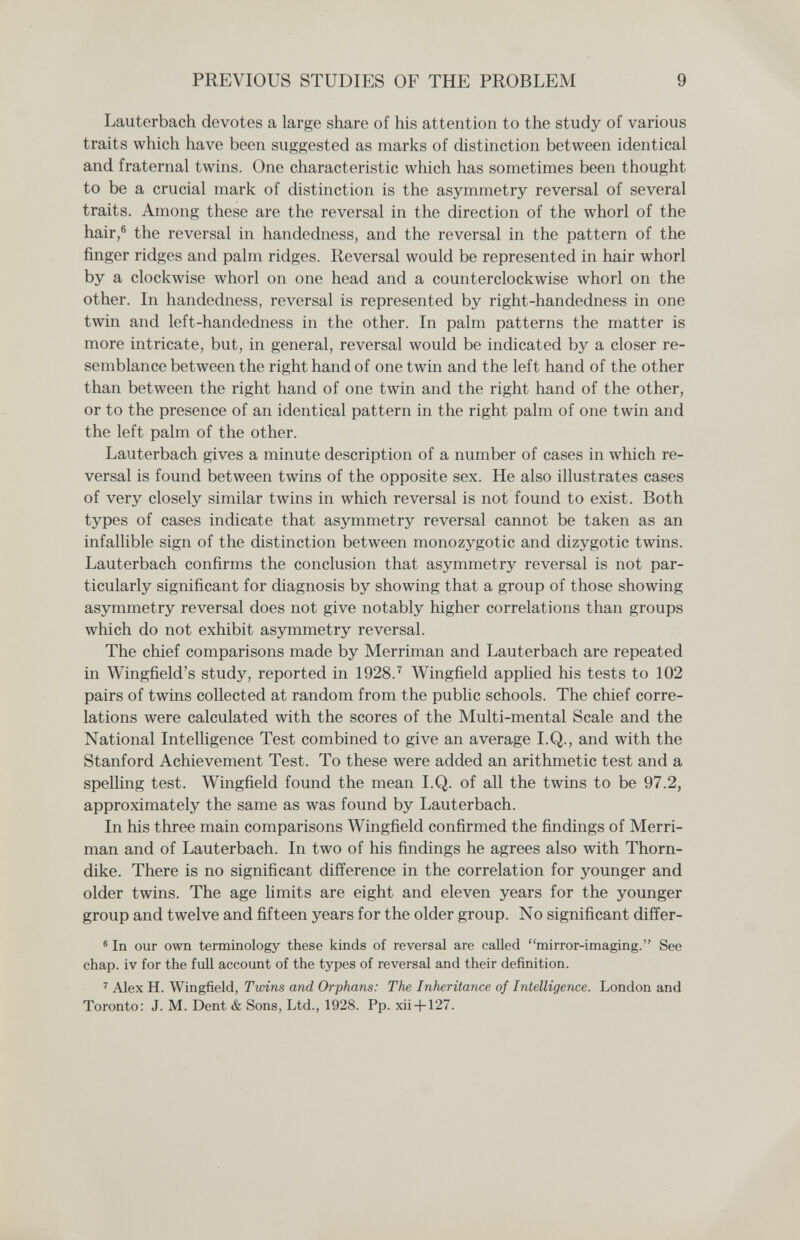 PREVIOUS STUDIES OF THE PROBLEM 9 Lauterbach devotes a large share of his attention to the study of various traits which have been suggested as marks of distinction between identical and fraternal twins. One characteristic which has sometimes been thought to be a crucial mark of distinction is the asymmetry reversal of several traits. Among these are the reversal in the direction of the whorl of the hair,® the reversal in handedness, and the reversal in the pattern of the finger ridges and palm ridges. Reversal would be represented in hair whorl by a clockwise whorl on one head and a counterclockwise whorl on the other. In handedness, reversal is represented by right-handedness in one twin and left-handedness in the other. In palm patterns the matter is more intricate, but, in general, reversal would be indicated by a closer re¬ semblance between the right hand of one twin and the left hand of the other than between the right hand of one twin and the right hand of the other, or to the presence of an identical pattern in the right palm of one twin and the left palm of the other. Lauterbach gives a minute description of a number of cases in which re¬ versal is found between twins of the opposite sex. He also illustrates cases of very closely similar twins in which reversal is not found to exist. Both types of cases indicate that asymmetry reversal cannot be taken as an infallible sign of the distinction between monozygotic and dizygotic twins. Lauterbach confirms the conclusion that asymmetry reversal is not par¬ ticularly significant for diagnosis by showing that a group of those showing asymmetry reversal does not give notably higher correlations than groups which do not exhibit asymmetry reversal. The chief comparisons made by Merriman and Lauterbach are repeated in Wingfield's study, reported in 1928.'' Wingfield applied his tests to 102 pairs of twins collected at random from the public schools. The chief corre¬ lations were calculated with the scores of the Multi-mental Scale and the National Intelligence Test combined to give an average I.Q., and with the Stanford Achievement Test. To these were added an arithmetic test and a spelling test. Wingfield found the mean I.Q. of all the twins to be 97.2, approximately the same as was found by Lauterbach. In his three main comparisons Wingfield confirmed the findings of Merri¬ man and of Lauterbach. In two of his findings he agrees also with Thorn- dike. There is no significant difference in the correlation for younger and older twins. The age limits are eight and eleven years for the younger group and twelve and fifteen years for the older group. No significant differ- ® In our own terminology these kinds of reversal are called mirror-imaging. See chap, iv for the full account of the types of reversal and their definition. ^ Alex H. Wingfield, Twins and Orphans: The Inheritance of Intelligence. London and Toronto; J. M. Dent & Sons, Ltd., 1928. Pp. xii + 127.