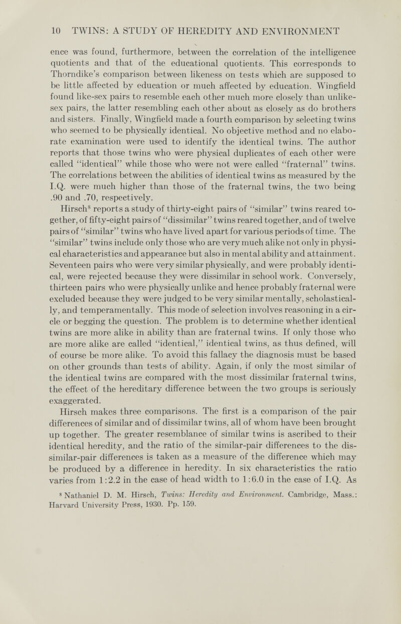 10 TWINS: A STUDY OF HEREDITY AND ENVIRONMENT enee was found, furthermore, between the correlation of the intelhgence quotients and that of the educational quotients. This corresponds to Thorndike's comparison between likeness on tests which are supposed to be little affected by education or much affected by education. Wingfield found like-sex pairs to resemble each other much more closely than unlike- sex pairs, the latter resembling each other about as closely as do brothers and sisters. Finally, Wingfield made a fourth comparison by selecting twins who seemed to be physically identical. No objective method and no elabo¬ rate examination were used to identify the identical twins. The author reports that those twins who were physical duplicates of each other were called identical while those who were not were called fraternal twins. The correlations between the abilities of identical twins as measured by the I.Q. were much higher than those of the fraternal twins, the two being .90 and .70, respectively. Hirsch^ reports a study of thirty-eight pairs of similar twins reared to¬ gether, of fifty-eight pairs of dissimilar twins reared together, and of twelve pairs of similar twins who have lived apart for various periods of time. The similar twins include only those who are very much alike not only in physi¬ cal characteristics and appearance but also in mental ability and attainment. Seventeen pairs who were very similar physically, and were probably identi¬ cal, were rejected because they were dissimilar in school work. Conversely, thirteen pairs who were physically unlike and hence probably fraternal were excluded because they were judged to be very similar mentally, scholastical- ly, and temperamentally. This mode of selection involves reasoning in a cir¬ cle or begging the question. The problem is to determine whether identical twins are more alike in ability than are fraternal twins. If only those who are more alike are called identical, identical twins, as thus defined, will of course be more alike. To avoid this fallacy the diagnosis must be based on other grounds than tests of ability. Again, if only the most similar of the identical twins are compared with the most dissimilar fraternal twins, the effect of the hereditary difference between the two groups is seriously exaggerated. Hirsch makes three comparisons. The first is a comparison of the pair differences of similar and of dissimilar twins, all of whom have been brought up together. The greater resemblance of similar twins is ascribed to their identical heredity, and the ratio of the similar-pair differences to the dis¬ similar-pair differences is taken as a measure of the difference which may be produced by a difference in heredity. In six characteristics the ratio varies from 1:2.2 in the case of head width to 1 ;6.0 in the case of I.Q. As ® Nathaniel D. M. Hirsch, Twins: Heredity and Environment. Cambridge, Mass.: Harvard University Press, 1930. Pp. 159.