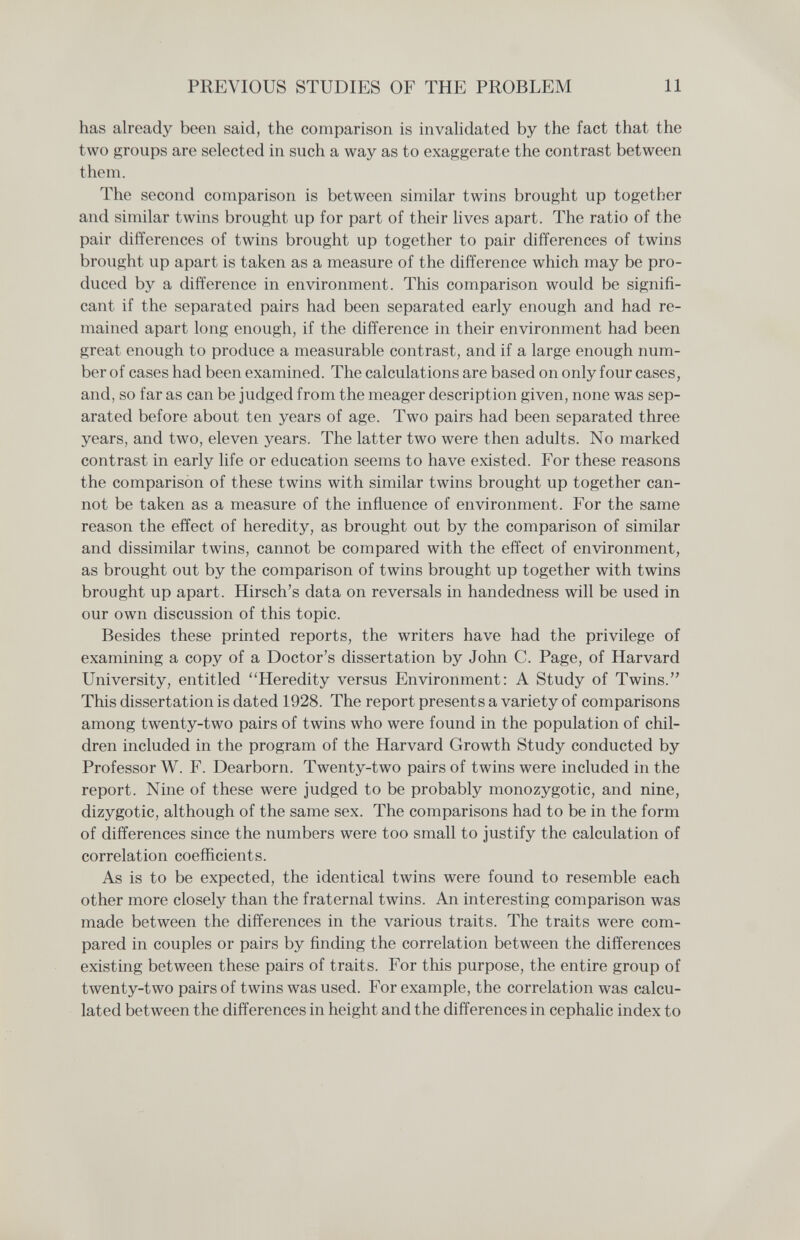 PREVIOUS STUDIES OF THE PROBLEM 11 has already been said, the comparison is invahdated by the fact that the two groups are selected in such a way as to exaggerate the contrast between them. The second comparison is between similar twins brought up together and similar twins brought up for part of their lives apart. The ratio of the pair differences of twins brought up together to pair differences of twins brought up apart is taken as a measure of the difference which may be pro¬ duced by a difference in environment. This comparison would be signifi¬ cant if the separated pairs had been separated early enough and had re¬ mained apart long enough, if the difference in their environment had been great enough to produce a measurable contrast, and if a large enough num¬ ber of cases had been examined. The calculations are based on only four cases, and, so far as can be judged from the meager description given, none was sep¬ arated before about ten years of age. Two pairs had been separated three years, and two, eleven years. The latter two were then adults. No marked contrast in early life or education seems to have existed. For these reasons the comparison of these twins with similar twins brought up together can¬ not be taken as a measure of the influence of environment. For the same reason the effect of heredity, as brought out by the comparison of similar and dissimilar twins, cannot be compared with the effect of environment, as brought out by the comparison of twins brought up together with twins brought up apart. Hirsch's data on reversals in handedness will be used in our own discussion of this topic. Besides these printed reports, the writers have had the privilege of examining a copy of a Doctor's dissertation by John C. Page, of Harvard University, entitled Heredity versus Environment: A Study of Twins. This dissertation is dated 1928. The report presents a variety of comparisons among twenty-two pairs of twins who were found in the population of chil¬ dren included in the program of the Harvard Growth Study conducted by Professor W. F. Dearborn. Twenty-two pairs of twins were included in the report. Nine of these were judged to be probably monozygotic, and nine, dizygotic, although of the same sex. The comparisons had to be in the form of differences since the numbers were too small to justify the calculation of correlation coefficients. As is to be expected, the identical twins were found to resemble each other more closely than the fraternal twins. An interesting comparison was made between the differences in the various traits. The traits were com¬ pared in couples or pairs by finding the correlation between the differences existing between these pairs of traits. For this purpose, the entire group of twenty-two pairs of twins was used. For example, the correlation was calcu¬ lated between the differences in height and the differences in cephalic index to