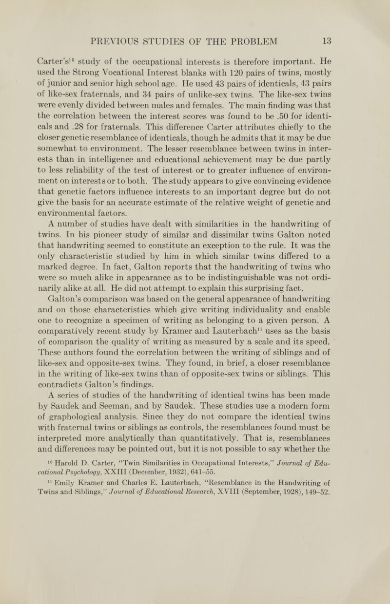 PREVIOUS STUDIES OF THE PROBLEM 13 Carter's' study of the occupational interests is therefore important. He used the Strong Vocational Interest blanks with 120 pairs of twins, mostly of junior and senior high school age. He used 43 pairs of identicals, 43 pairs of like-sex fraternals, and 34 pairs of unhke-sex twins. The like-sex twins were evenly divided between males and females. The main finding was that the correlation between the interest scores was found to be .50 for identi¬ cals and .28 for fraternals. This difference Carter attributes chiefly to the closer genetic resemblance of identicals, though he admits that it may be due somewhat to environment. The lesser resemblance between twins in inter¬ ests than in intelligence and educational achievement may be due partly to less reliability of the test of interest or to greater influence of environ¬ ment on interests or to both. The study appears to give convincing evidence that genetic factors influence interests to an important degree but do not give the basis for an accurate estimate of the relative weight of genetic and environmental factors. A number of studies have dealt with similarities in the handwriting of twins. In his pioneer study of similar and dissimilar twins Galton noted that handwriting seemed to constitute an exception to the rule. It was the only characteristic studied by him in which similar twins differed to a marked degree. In fact, Galton reports that the handwriting of twins who were so much alike in appearance as to be indistinguishable was not ordi¬ narily alike at all. He did not attempt to explain this surprising fact. Galton's comparison was based on the general appearance of handwriting and on those characteristics which give writing individuality and enable one to recognize a specimen of writing as belonging to a given person. A comparatively recent study by Kramer and Lauterbachi^ uses as the basis of comparison the quality of writing as measured by a scale and its speed. These authors found the correlation between the writing of sibhngs and of like-sex and opposite-sex twins. They found, in brief, a closer resemblance in the writing of like-sex twins than of opposite-sex twins or sibhngs. This contradicts Galton's findings. A series of studies of the handwriting of identical twins has been made by Saudek and Seeman, and by Saudek. These studies use a modern form of graphological analysis. Since they do not compare the identical twins with fraternal twins or siblings as controls, the resemblances found must be interpreted more analytically than quantitatively. That is, resemblances and differences may be pointed out, but it is not possible to say whether the Harold D. Carter, Twin Similarities in Occupational Interests, Journal of Edu¬ cational Psychology, XXIII (December, 1932), 641-55. Emily Kramer and Charles E. Lauterbach, Resemblance in the Handwriting of Twins and Siblings, Journal of Educational Research, XVIII (September, 1928), 149-52.