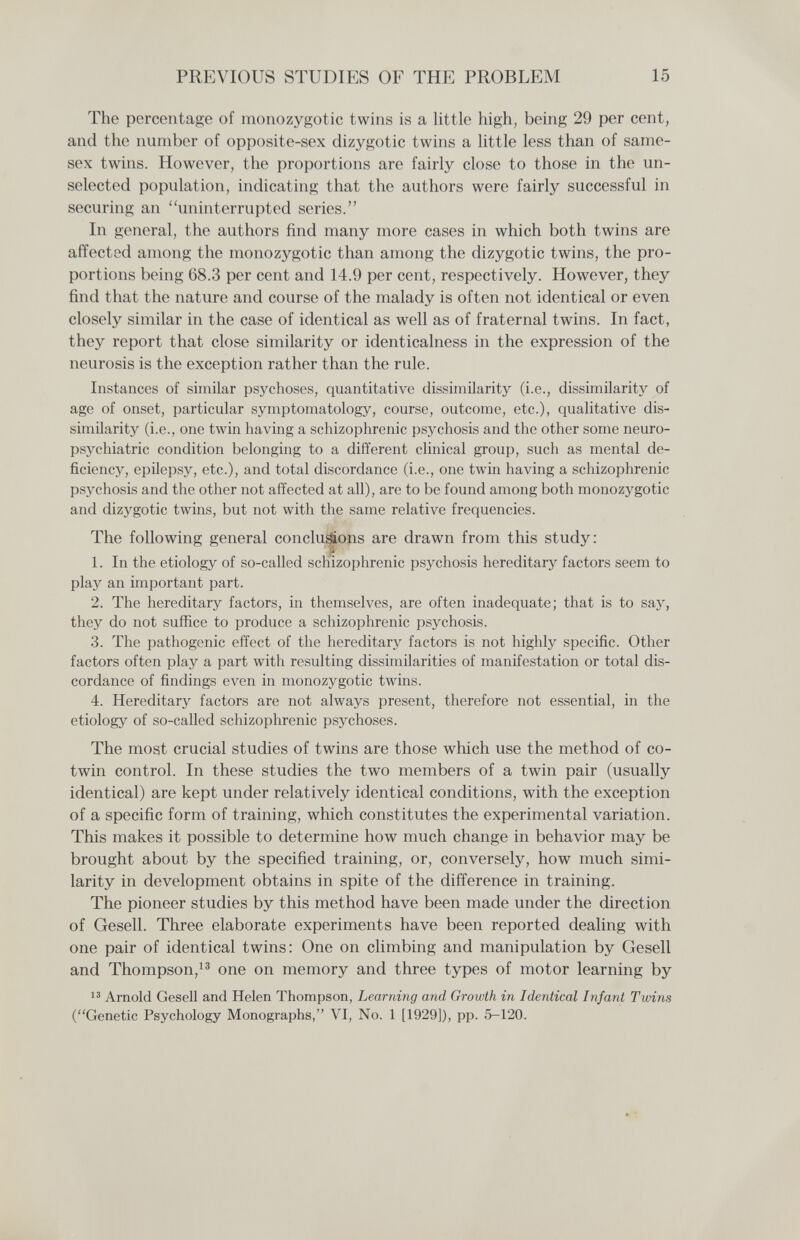 PREVIOUS STUDIES OF THE PROBLEM 15 The percentage of monozygotic twins is a little high, being 29 per cent, and the number of opposite-sex dizygotic twins a little less than of same- sex twins. However, the proportions are fairly close to those in the un- selected population, indicating that the authors were fairly successful in securing an uninterrupted series. In general, the authors find many more cases in which both twins are affected among the monozygotic than among the dizygotic twins, the pro¬ portions being 68.3 per cent and 14.9 per cent, respectively. However, they find that the nature and course of the malady is often not identical or even closely similar in the case of identical as well as of fraternal twins. In fact, they report that close similarity or identicalness in the expression of the neurosis is the exception rather than the rule. Instances of similar psychoses, quantitative dissimilarity (i.e., dissimilarity of age of onset, particular symptomatology, course, outcome, etc.), qualitative dis¬ similarity (i.e., one twin having a schizophrenic psychosis and the other some neuro¬ psychiatrie condition belonging to a different clinical group, such as mental de¬ ficiency, epilepsy, etc.), and total discordance (i.e., one twin having a schizophrenic psychosis and the other not affected at all), are to be found among both monozygotic and dizygotic twins, but not with the same relative frequencies. The following general concluions are drawn from this study: 1. In the etiology of so-called schizophrenic psychosis hereditary factors seem to play an important part. 2. The hereditary factors, in themselves, are often inadequate; that is to say, they do not suffice to produce a schizophrenic psychosis. 3. The pathogenic effect of the hereditary factors is not highly specific. Other factors often play a part with resulting dissimilarities of manifestation or total dis¬ cordance of findings even in monozj^gotic twins. 4. Hereditary factors are not always present, therefore not essential, in the etiology of so-called schizophrenic psychoses. The most crucial studies of twins are those which use the method of co- twin control. In these studies the two members of a twin pair (usually identical) are kept under relatively identical conditions, with the exception of a specific form of training, which constitutes the experimental variation. This makes it possible to determine how much change in behavior may be brought about by the specified training, or, conversely, how much simi¬ larity in development obtains in spite of the difference in training. The pioneer studies by this method have been made under the direction of Gesell. Three elaborate experiments have been reported dealing with one pair of identical twins: One on climbing and manipulation by Gesell and Thompson,^® one on memory and three types of motor learning by  Arnold Gesell and Helen Thompson, Learning and Growth in Identical Infant Twins (Genetic Psychology Monographs, VI, No. 1 [1929]), pp. 5-120.