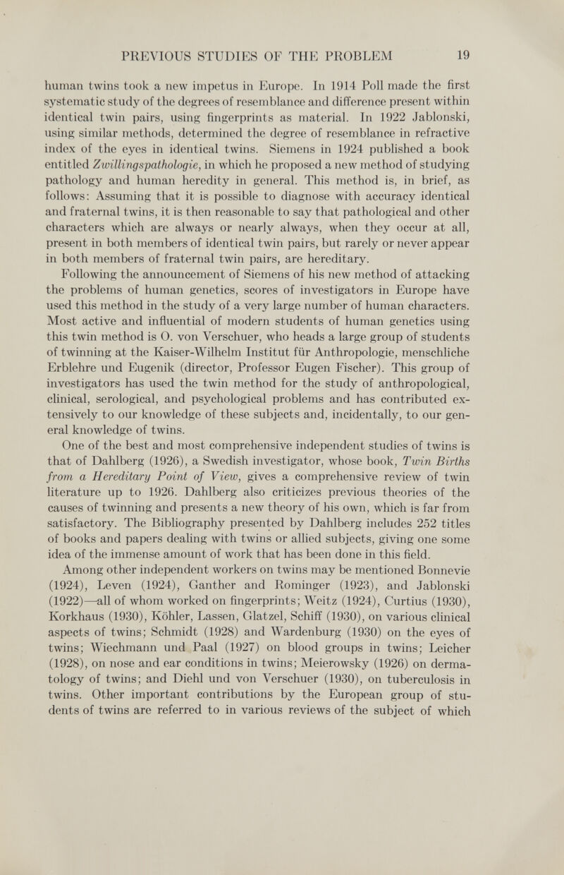 PREVIOUS STUDIES OF THE PROBLEM 19 human twins took a new impetus in Europe. In 1914 Poll made the first systematic study of the degrees of resemblance and difference present within identical twin pairs, using' fingerprints as material. In 1922 Jablonski, using similar methods, determined the degree of resemblance in refractive index of the eyes in identical twins. Siemens in 1924 pubUshed a book entitled Zwillingspathologie, in which he proposed a new method of studying pathology and human heredity in general. This method is, in brief, as follows: Assuming that it is possible to diagnose with accuracy identical and fraternal twins, it is then reasonable to say that pathological and other characters which are always or nearly always, when they occur at all, present in both members of identical twin pairs, but rarely or never appear in both members of fraternal twin pairs, are hereditary. Following the announcement of Siemens of his new method of attacking the problems of human genetics, scores of investigators in Europe have used this method in the study of a very large number of human characters. Most active and influential of modern students of human genetics using this twin method is O. von Verschuer, who heads a large group of students of twinning at the Kaiser-Wilhelm Institut für Anthropologie, menschliche Erblehre und Eugenik (director, Professor Eugen Fischer). This group of investigators has used the twin method for the study of anthropological, clinical, serological, and psychological problems and has contributed ex¬ tensively to our knowledge of these subjects and, incidentally, to our gen¬ eral knowledge of twins. One of the best and most comprehensive independent studies of twins is that of Dahlberg (1926), a Swedish investigator, whose book, Twin Births from a Hereditary Point of View, gives a comprehensive review of twin literature up to 1926. Dahlberg also criticizes previous theories of the causes of twinning and presents a new theory of his own, which is far from satisfactory. The Bibliography presented by Dahlberg includes 252 titles of books and papers dealing with twins or allied subjects, giving one some idea of the immense amount of work that has been done in this field. Among other independent workers on twins may be mentioned Bonnevie (1924), Leven (1924), Ganther and Rominger (1923), and Jablonski (1922)—^all of whom worked on fingerprints; Weitz (1924), Curtius (1930), Korkhaus (1930), Köhler, Lassen, Glatzel, Schiff (1930), on various clinical aspects of twins; Schmidt (1928) and Wardenburg (1930) on the eyes of twins; Wiechmann und Paal (1927) on blood groups in twins; Leicher (1928), on nose and ear conditions in twins; Meierowsky (1926) on derma¬ tology of twins; and Diehl und von Verschuer (1930), on tuberculosis in twins. Other important contributions by the European group of stu¬ dents of twins are referred to in various reviews of the subject of which