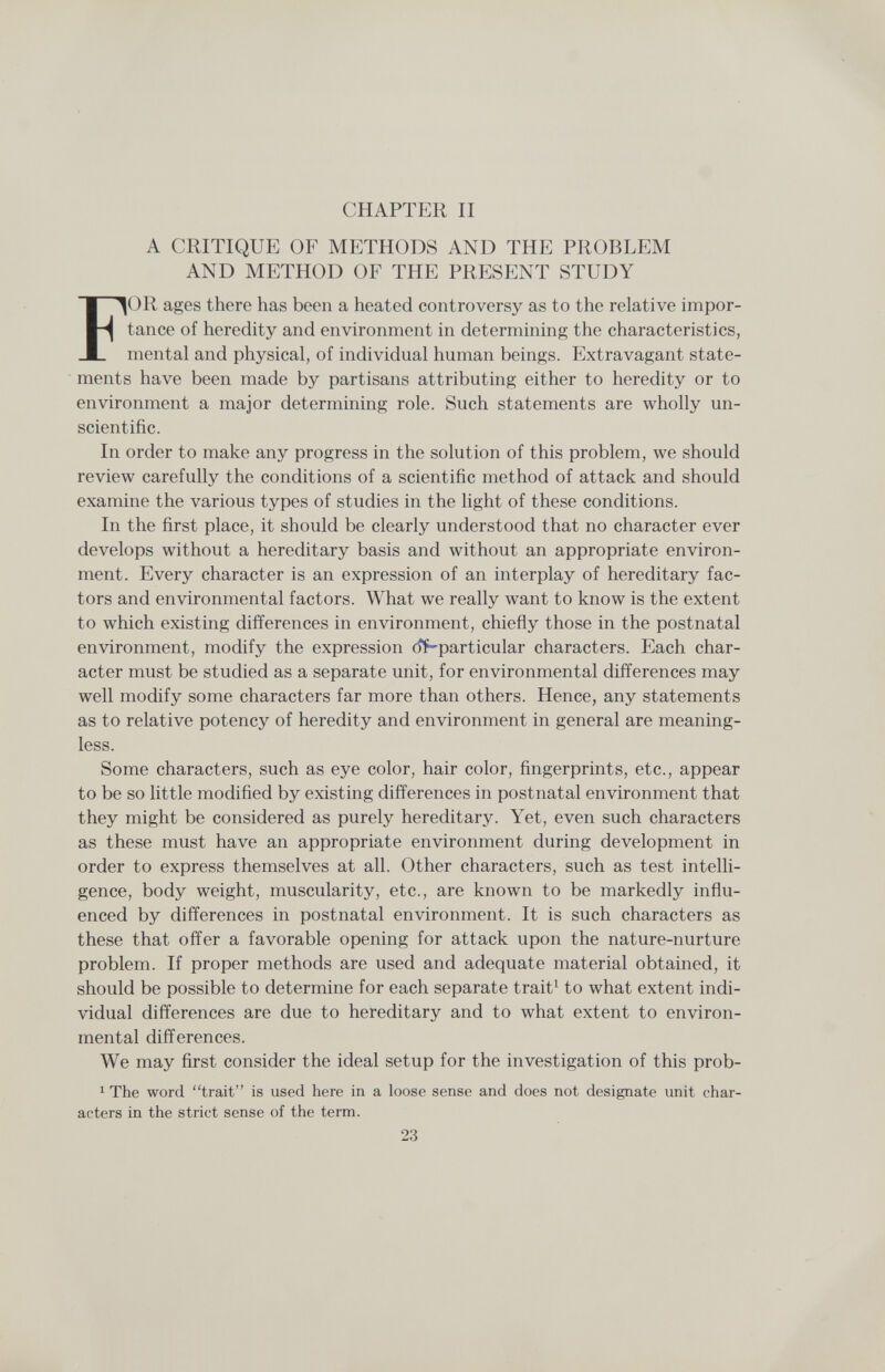 CHAPTER II A CRITIQUE OF METHODS AND THE PROBLEM AND METHOD OF THE PRESENT STUDY For ages there has been a heated controversy as to the relative impor¬ tance of heredity and environment in determining the characteristics, mental and physical, of individual human beings. Extravagant state¬ ments have been made by partisans attributing either to heredity or to environment a major determining role. Such statements are wholly un¬ scientific. In order to make any progress in the solution of this problem, we should review carefully the conditions of a scientific method of attack and should examine the various types of studies in the light of these conditions. In the first place, it should be clearly understood that no character ever develops without a hereditary basis and without an appropriate environ¬ ment. Every character is an expression of an interplay of hereditary fac¬ tors and environmental factors. What we really want to know is the extent to which existing differences in environment, chiefly those in the postnatal environment, modify the expression oí-particular characters. Each char¬ acter must be studied as a separate unit, for environmental differences may well modify some characters far more than others. Hence, any statements as to relative potency of heredity and environment in general are meaning¬ less. Some characters, such as eye color, hair color, fingerprints, etc., appear to be so little modified by existing differences in postnatal environment that they might be considered as purely hereditary. Yet, even such characters as these must have an appropriate environment during development in order to express themselves at all. Other characters, such as test intelli¬ gence, body weight, muscularity, etc., are known to be markedly influ¬ enced by differences in postnatal environment. It is such characters as these that offer a favorable opening for attack upon the nature-nurture problem. If proper methods are used and adequate material obtained, it should be possible to determine for each separate trait^ to what extent indi¬ vidual differences are due to hereditary and to what extent to environ¬ mental differences. We may first consider the ideal setup for the investigation of this prob- 1 The word trait is used here in a loose sense and does not designate unit char¬ acters in the strict sense of the term. 23