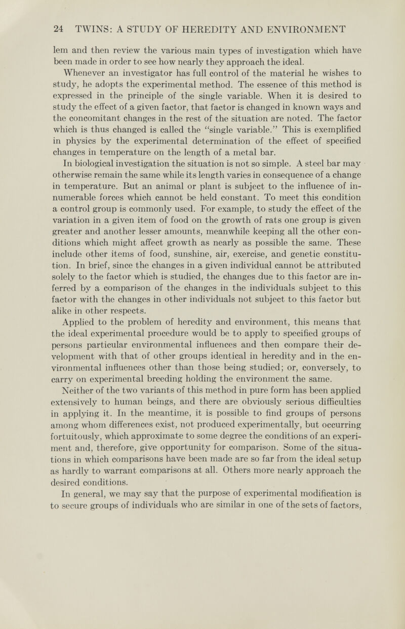 24 TWINS: A STUDY OF HEREDITY AND ENVIRONMENT lem and then review the various main types of investigation which have been made in order to see how nearly they approach the ideal. Whenever an investigator has full control of the material he wishes to study, he adopts the experimental method. The essence of this method is expressed in the principle of the single variable. When it is desired to study the effect of a given factor, that factor is changed in known ways and the concomitant changes in the rest of the situation are noted. The factor which is thus changed is called the single variable. This is exemplified in physics by the experimental determination of the effect of specified changes in temperature on the length of a metal bar. In biological investigation the situation is not so simple. A steel bar may otherwise remain the same while its length varies in consequence of a change in temperature. But an animal or plant is subject to the influence of in¬ numerable forces which cannot be held constant. To meet this condition a control group is commonly used. For example, to study the effect of the variation in a given item of food on the growth of rats one group is given greater and another lesser amounts, meanwhile keeping all the other con¬ ditions which might affect growth as nearly as possible the same. These include other items of food, sunshine, air, exercise, and genetic constitu¬ tion. In brief, since the changes in a given individual cannot be attributed solely to the factor which is studied, the changes due to this factor are in¬ ferred by a comparison of the changes in the individuals subject to this factor with the changes in other individuals not subject to this factor but alike in other respects. Apphed to the problem of heredity and environment, this means that the ideal experimental procedure would be to apply to specified groups of persons particular environmental influences and then compare their de¬ velopment with that of other groups identical in heredity and in the en¬ vironmental influences other than those being studied; or, conversely, to carry on experimental breeding holding the environment the same. Neither of the two variants of this method in pure form has been applied extensively to human beings, and there are obviously serious difficulties in applying it. In the meantime, it is possible to find groups of persons among whom differences exist, not produced experimentally, but occurring fortuitously, which approximate to some degree the conditions of an experi¬ ment and, therefore, give opportunity for comparison. Some of the situa¬ tions in which comparisons have been made are so far from the ideal setup as hardly to warrant comparisons at all. Others more nearly approach the desired conditions. In general, we may say that the purpose of experimental modification is to secure groups of individuals who are similar in one of the sets of factors,