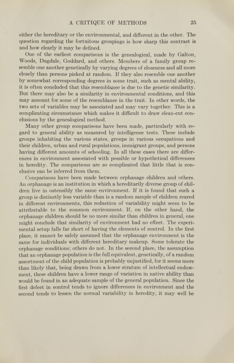 A CRITIQUE OF METHODS 25 either the hereditary or the environmental, and different in the other. The question regarding the fortuitous groupings is how sharp this contrast is and how clearly it may be defined. One of the earliest comparisons is the genealogical, made by Galton, Woods, Dugdale, Goddard, and others. Members of a family group re¬ semble one another genetically by varjâng degrees of closeness and all more closely than persons picked at random. If they also resemble one another by somewhat corresponding degrees in some trait, such as mental ability, it is often concluded that this resemblance is due to the genetic similarity. But there may also be a similarity in environmental conditions, and this may account for some of the resemblance in the trait. In other words, the two sets of variables may be associated and may vary together. This is a complicating circumstance which makes it difficult to draw clean-cut con¬ clusions by the genealogical method. Many other group comparisons have been made, particularly with re¬ gard to general ability as measured by intelligence tests. These include groups inhabiting the various states, groups in various occupations and their children, urban and rural populations, immigrant groups, and persons having different amounts of schooling. In all these cases there are differ¬ ences in environment associated with possible or hypothetical differences in heredity. The comparisons are so complicated that little that is con¬ clusive can be inferred from them. Comparisons have been made between orphanage children and others. An orphanage is an institution in which a hereditarily diverse group of chil¬ dren live in ostensibly the same environment. If it is found that such a group is distinctly less variable than is a random sample of children reared in different environments, this reduction of variability might seem to be attributable to the common environment. If, on the other hand, the orphanage children should be no more similar than children in general, one might conclude that similarity of environment had no effect. The experi¬ mental setup falls far short of having the elements of control. In the first place, it cannot be safely assumed that the orphanage environment is the same for individuals with different hereditary makeup. Some tolerate the orphanage conditions; others do not. In the second place, the assumption that an orphanage population is the full equivalent, genetically, of a random assortment of the child population is probably unjustified, for it seems more than likely that, being drawn from a lower stratum of intellectual endow¬ ment, these children have a lower range of variation in native ability than would be found in an adequate sample of the general population. Since the first defect in control tends to ignore differences in environment and the second tends to lessen the normal variability in heredity, it may well be